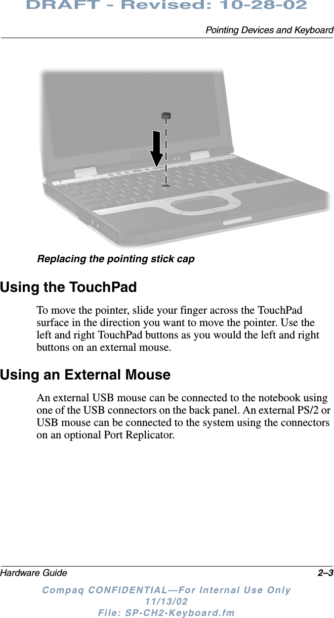 Pointing Devices and KeyboardHardware Guide 2–3DRAFT - Revised: 10-28-02Compaq CONFIDENTIAL—For Internal Use Only11/13/02 File: SP-CH2-Keyboard.fmReplacing the pointing stick capUsing the TouchPadTo move the pointer, slide your finger across the TouchPad surface in the direction you want to move the pointer. Use the left and right TouchPad buttons as you would the left and right buttons on an external mouse.Using an External MouseAn external USB mouse can be connected to the notebook using one of the USB connectors on the back panel. An external PS/2 or USB mouse can be connected to the system using the connectors on an optional Port Replicator.