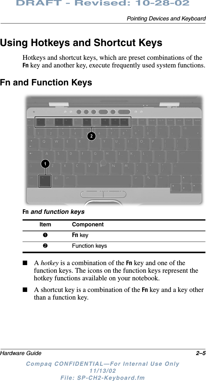 Pointing Devices and KeyboardHardware Guide 2–5DRAFT - Revised: 10-28-02Compaq CONFIDENTIAL—For Internal Use Only11/13/02 File: SP-CH2-Keyboard.fmUsing Hotkeys and Shortcut KeysHotkeys and shortcut keys, which are preset combinations of the Fn key and another key, execute frequently used system functions.Fn and Function KeysFn and function keys■A hotkey is a combination of the Fn key and one of the function keys. The icons on the function keys represent the hotkey functions available on your notebook.■A shortcut key is a combination of the Fn key and a key other than a function key.Item Component1Fn key2Function keys