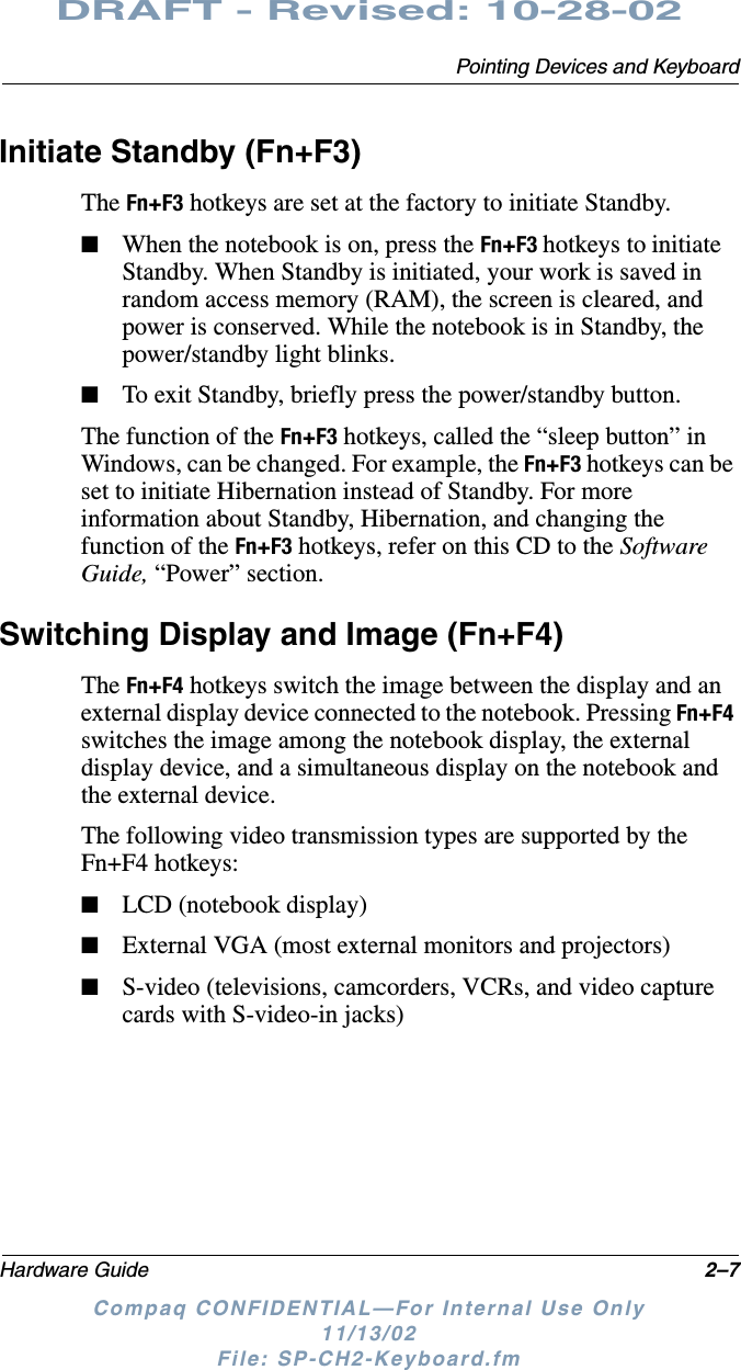 Pointing Devices and KeyboardHardware Guide 2–7DRAFT - Revised: 10-28-02Compaq CONFIDENTIAL—For Internal Use Only11/13/02 File: SP-CH2-Keyboard.fmInitiate Standby (Fn+F3)The Fn+F3 hotkeys are set at the factory to initiate Standby.■When the notebook is on, press the Fn+F3 hotkeys to initiate Standby. When Standby is initiated, your work is saved in random access memory (RAM), the screen is cleared, and power is conserved. While the notebook is in Standby, the power/standby light blinks.■To exit Standby, briefly press the power/standby button.The function of the Fn+F3 hotkeys, called the “sleep button” in Windows, can be changed. For example, the Fn+F3 hotkeys can be set to initiate Hibernation instead of Standby. For more information about Standby, Hibernation, and changing the function of the Fn+F3 hotkeys, refer on this CD to the Software Guide, “Power” section.Switching Display and Image (Fn+F4)The Fn+F4 hotkeys switch the image between the display and an external display device connected to the notebook. Pressing Fn+F4 switches the image among the notebook display, the external display device, and a simultaneous display on the notebook and the external device.The following video transmission types are supported by the Fn+F4 hotkeys:■LCD (notebook display)■External VGA (most external monitors and projectors)■S-video (televisions, camcorders, VCRs, and video capture cards with S-video-in jacks)