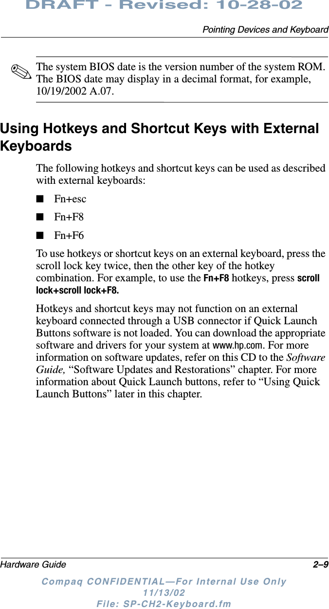 Pointing Devices and KeyboardHardware Guide 2–9DRAFT - Revised: 10-28-02Compaq CONFIDENTIAL—For Internal Use Only11/13/02 File: SP-CH2-Keyboard.fm✎The system BIOS date is the version number of the system ROM. The BIOS date may display in a decimal format, for example, 10/19/2002 A.07.Using Hotkeys and Shortcut Keys with External KeyboardsThe following hotkeys and shortcut keys can be used as described with external keyboards:■Fn+esc■Fn+F8■Fn+F6To use hotkeys or shortcut keys on an external keyboard, press the scroll lock key twice, then the other key of the hotkey combination. For example, to use the Fn+F8 hotkeys, press scroll lock+scroll lock+F8. Hotkeys and shortcut keys may not function on an external keyboard connected through a USB connector if Quick Launch Buttons software is not loaded. You can download the appropriate software and drivers for your system at www.hp.com. For more information on software updates, refer on this CD to the Software Guide, “Software Updates and Restorations” chapter. For more information about Quick Launch buttons, refer to “Using Quick Launch Buttons” later in this chapter. 