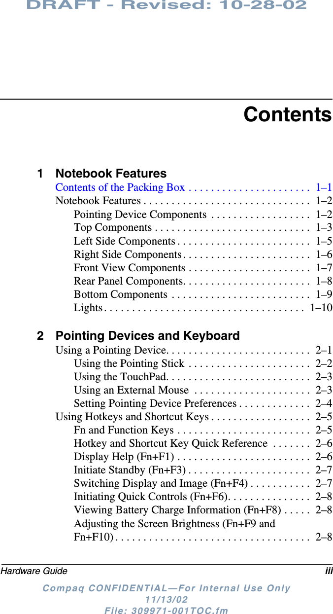 DRAFT - Revised: 10-28-02Hardware Guide iiiCompaq CONFIDENTIAL—For Internal Use Only11/13/02 File: 309971-001TOC.fmContents1 Notebook FeaturesContents of the Packing Box . . . . . . . . . . . . . . . . . . . . . .  1–1Notebook Features . . . . . . . . . . . . . . . . . . . . . . . . . . . . . .  1–2Pointing Device Components  . . . . . . . . . . . . . . . . . .  1–2Top Components . . . . . . . . . . . . . . . . . . . . . . . . . . . .  1–3Left Side Components . . . . . . . . . . . . . . . . . . . . . . . .  1–5Right Side Components. . . . . . . . . . . . . . . . . . . . . . .  1–6Front View Components . . . . . . . . . . . . . . . . . . . . . .  1–7Rear Panel Components. . . . . . . . . . . . . . . . . . . . . . .  1–8Bottom Components . . . . . . . . . . . . . . . . . . . . . . . . .  1–9Lights. . . . . . . . . . . . . . . . . . . . . . . . . . . . . . . . . . . .  1–102 Pointing Devices and KeyboardUsing a Pointing Device. . . . . . . . . . . . . . . . . . . . . . . . . .  2–1Using the Pointing Stick . . . . . . . . . . . . . . . . . . . . . .  2–2Using the TouchPad. . . . . . . . . . . . . . . . . . . . . . . . . .  2–3Using an External Mouse  . . . . . . . . . . . . . . . . . . . . .  2–3Setting Pointing Device Preferences . . . . . . . . . . . . .  2–4Using Hotkeys and Shortcut Keys . . . . . . . . . . . . . . . . . .  2–5Fn and Function Keys . . . . . . . . . . . . . . . . . . . . . . . .  2–5Hotkey and Shortcut Key Quick Reference  . . . . . . .  2–6Display Help (Fn+F1) . . . . . . . . . . . . . . . . . . . . . . . .  2–6Initiate Standby (Fn+F3) . . . . . . . . . . . . . . . . . . . . . .  2–7Switching Display and Image (Fn+F4) . . . . . . . . . . .  2–7Initiating Quick Controls (Fn+F6). . . . . . . . . . . . . . .  2–8Viewing Battery Charge Information (Fn+F8) . . . . .  2–8Adjusting the Screen Brightness (Fn+F9 and Fn+F10) . . . . . . . . . . . . . . . . . . . . . . . . . . . . . . . . . . .  2–8