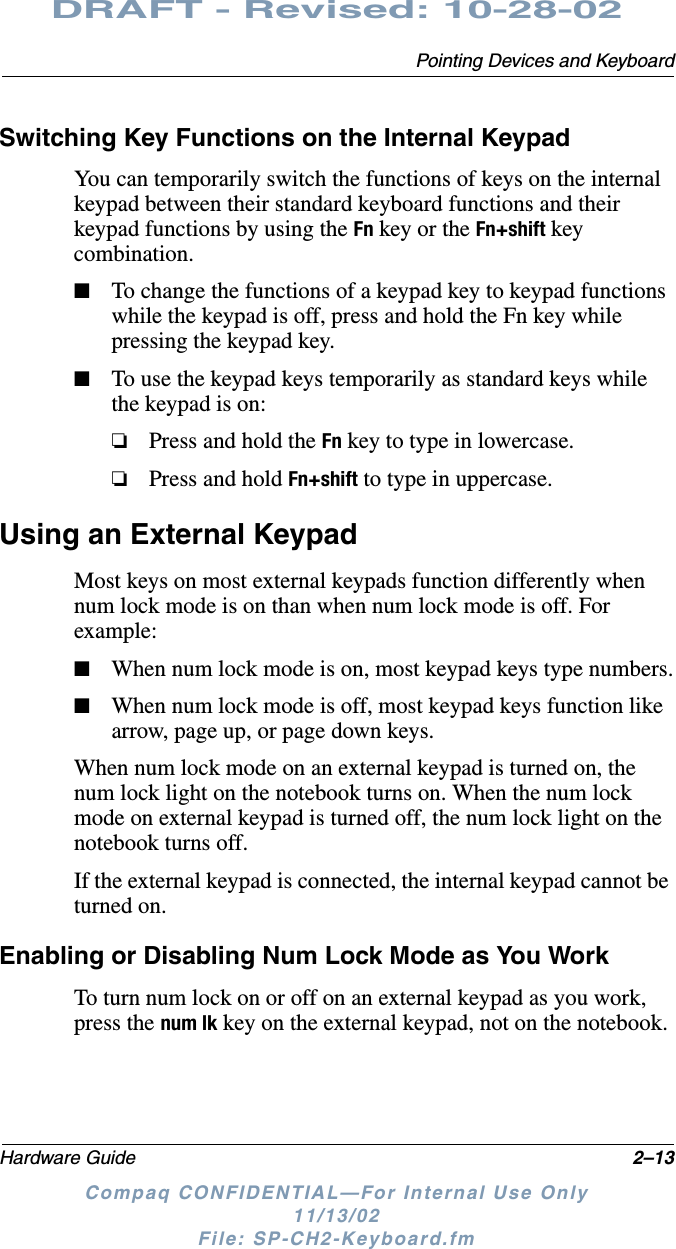 Pointing Devices and KeyboardHardware Guide 2–13DRAFT - Revised: 10-28-02Compaq CONFIDENTIAL—For Internal Use Only11/13/02 File: SP-CH2-Keyboard.fmSwitching Key Functions on the Internal KeypadYou can temporarily switch the functions of keys on the internal keypad between their standard keyboard functions and their keypad functions by using the Fn key or the Fn+shift key combination.■To change the functions of a keypad key to keypad functions while the keypad is off, press and hold the Fn key while pressing the keypad key.■To use the keypad keys temporarily as standard keys while the keypad is on:❏Press and hold the Fn key to type in lowercase.❏Press and hold Fn+shift to type in uppercase.Using an External KeypadMost keys on most external keypads function differently when num lock mode is on than when num lock mode is off. For example:■When num lock mode is on, most keypad keys type numbers.■When num lock mode is off, most keypad keys function like arrow, page up, or page down keys.When num lock mode on an external keypad is turned on, the num lock light on the notebook turns on. When the num lock mode on external keypad is turned off, the num lock light on the notebook turns off.If the external keypad is connected, the internal keypad cannot be turned on. Enabling or Disabling Num Lock Mode as You WorkTo turn num lock on or off on an external keypad as you work, press the num lk key on the external keypad, not on the notebook.