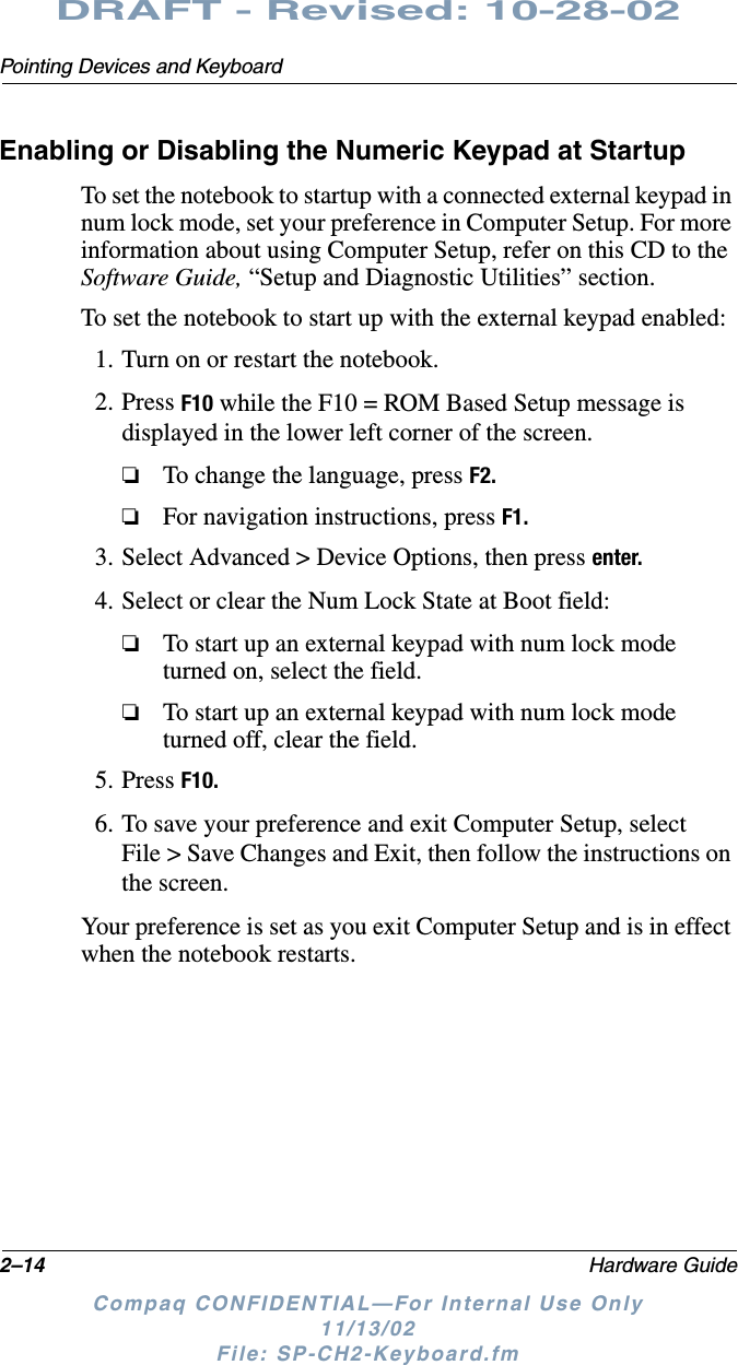 2–14 Hardware GuidePointing Devices and KeyboardDRAFT - Revised: 10-28-02Compaq CONFIDENTIAL—For Internal Use Only11/13/02 File: SP-CH2-Keyboard.fmEnabling or Disabling the Numeric Keypad at StartupTo set the notebook to startup with a connected external keypad in num lock mode, set your preference in Computer Setup. For more information about using Computer Setup, refer on this CD to the Software Guide, “Setup and Diagnostic Utilities” section.To set the notebook to start up with the external keypad enabled:1. Turn on or restart the notebook.2. Press F10 while the F10 = ROM Based Setup message is displayed in the lower left corner of the screen.❏To change the language, press F2.❏For navigation instructions, press F1.3. Select Advanced &gt; Device Options, then press enter.4. Select or clear the Num Lock State at Boot field:❏To start up an external keypad with num lock mode turned on, select the field.❏To start up an external keypad with num lock mode turned off, clear the field.5. Press F10.6. To save your preference and exit Computer Setup, select File &gt; Save Changes and Exit, then follow the instructions on the screen.Your preference is set as you exit Computer Setup and is in effect when the notebook restarts.