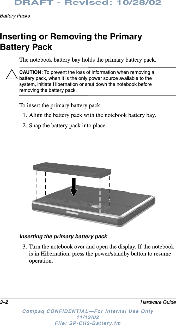 3–2 Hardware GuideBattery PacksDRAFT - Revised: 10/28/02Compaq CONFIDENTIAL—For Internal Use Only11/13/02 File: SP-CH3-Battery.fmInserting or Removing the Primary Battery PackThe notebook battery bay holds the primary battery pack.ÄCAUTION: To prevent the loss of information when removing a battery pack, when it is the only power source available to the system, initiate Hibernation or shut down the notebook before removing the battery pack.To insert the primary battery pack:1. Align the battery pack with the notebook battery bay.2. Snap the battery pack into place.Inserting the primary battery pack3. Turn the notebook over and open the display. If the notebook is in Hibernation, press the power/standby button to resume operation.
