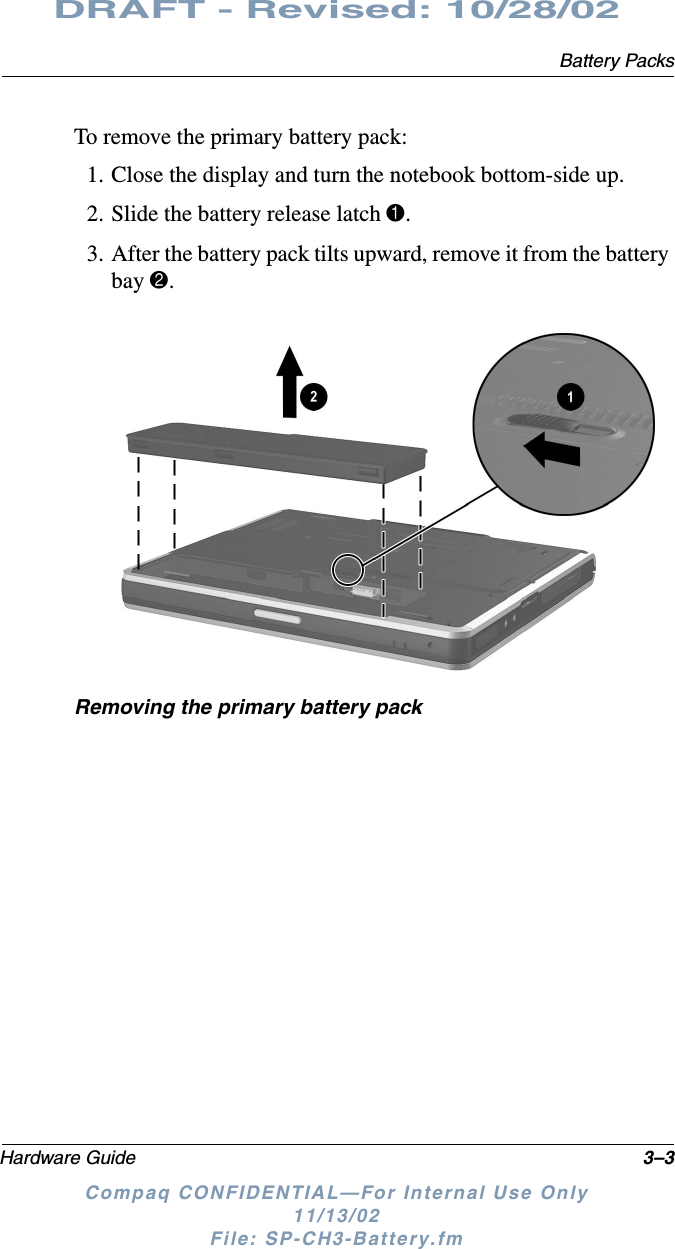 Battery PacksHardware Guide 3–3DRAFT - Revised: 10/28/02Compaq CONFIDENTIAL—For Internal Use Only11/13/02 File: SP-CH3-Battery.fmTo remove the primary battery pack:1. Close the display and turn the notebook bottom-side up.2. Slide the battery release latch 1.3. After the battery pack tilts upward, remove it from the battery bay 2.Removing the primary battery pack