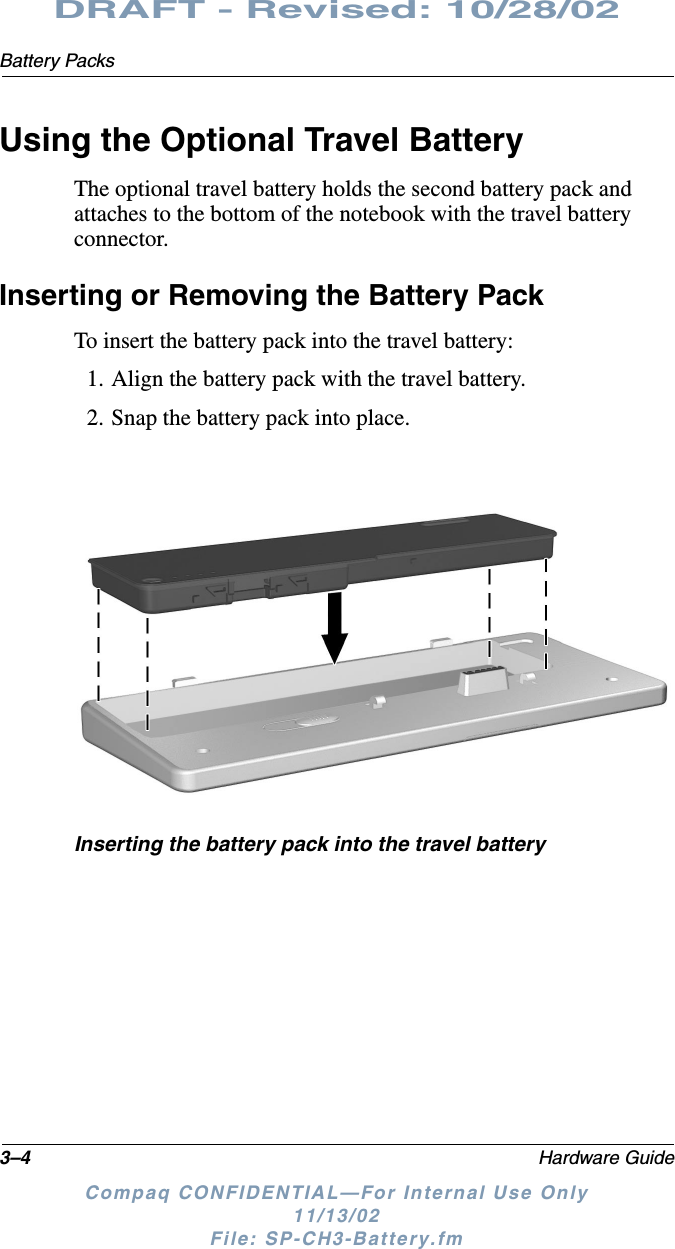 3–4 Hardware GuideBattery PacksDRAFT - Revised: 10/28/02Compaq CONFIDENTIAL—For Internal Use Only11/13/02 File: SP-CH3-Battery.fmUsing the Optional Travel BatteryThe optional travel battery holds the second battery pack and attaches to the bottom of the notebook with the travel battery connector.Inserting or Removing the Battery Pack To insert the battery pack into the travel battery:1. Align the battery pack with the travel battery.2. Snap the battery pack into place.Inserting the battery pack into the travel battery