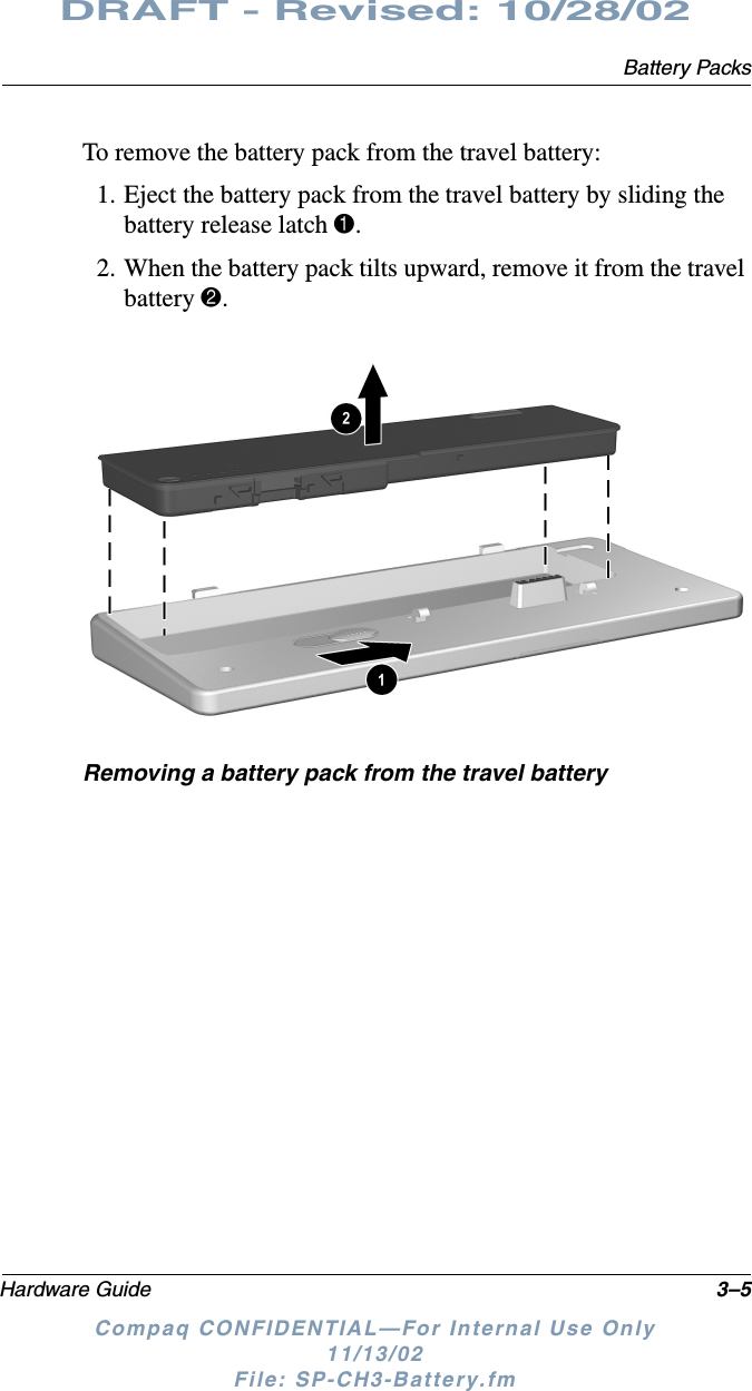 Battery PacksHardware Guide 3–5DRAFT - Revised: 10/28/02Compaq CONFIDENTIAL—For Internal Use Only11/13/02 File: SP-CH3-Battery.fmTo remove the battery pack from the travel battery:1. Eject the battery pack from the travel battery by sliding the battery release latch 1.2. When the battery pack tilts upward, remove it from the travel battery 2.Removing a battery pack from the travel battery