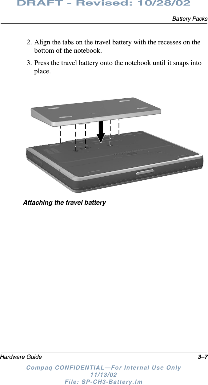 Battery PacksHardware Guide 3–7DRAFT - Revised: 10/28/02Compaq CONFIDENTIAL—For Internal Use Only11/13/02 File: SP-CH3-Battery.fm2. Align the tabs on the travel battery with the recesses on the bottom of the notebook.3. Press the travel battery onto the notebook until it snaps into place.Attaching the travel battery