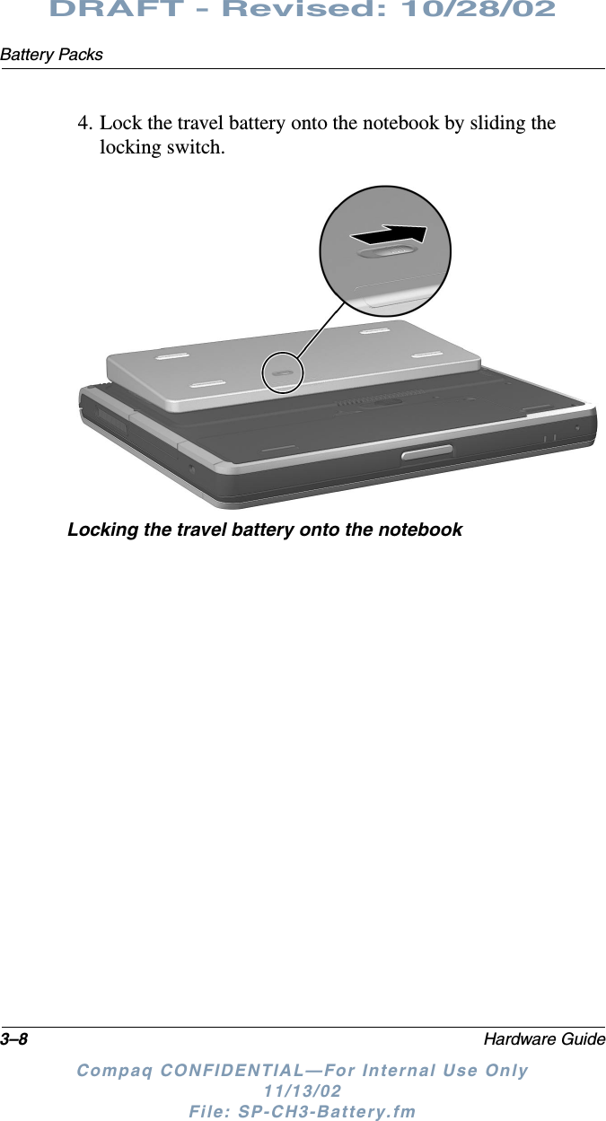 3–8 Hardware GuideBattery PacksDRAFT - Revised: 10/28/02Compaq CONFIDENTIAL—For Internal Use Only11/13/02 File: SP-CH3-Battery.fm4. Lock the travel battery onto the notebook by sliding the locking switch.Locking the travel battery onto the notebook