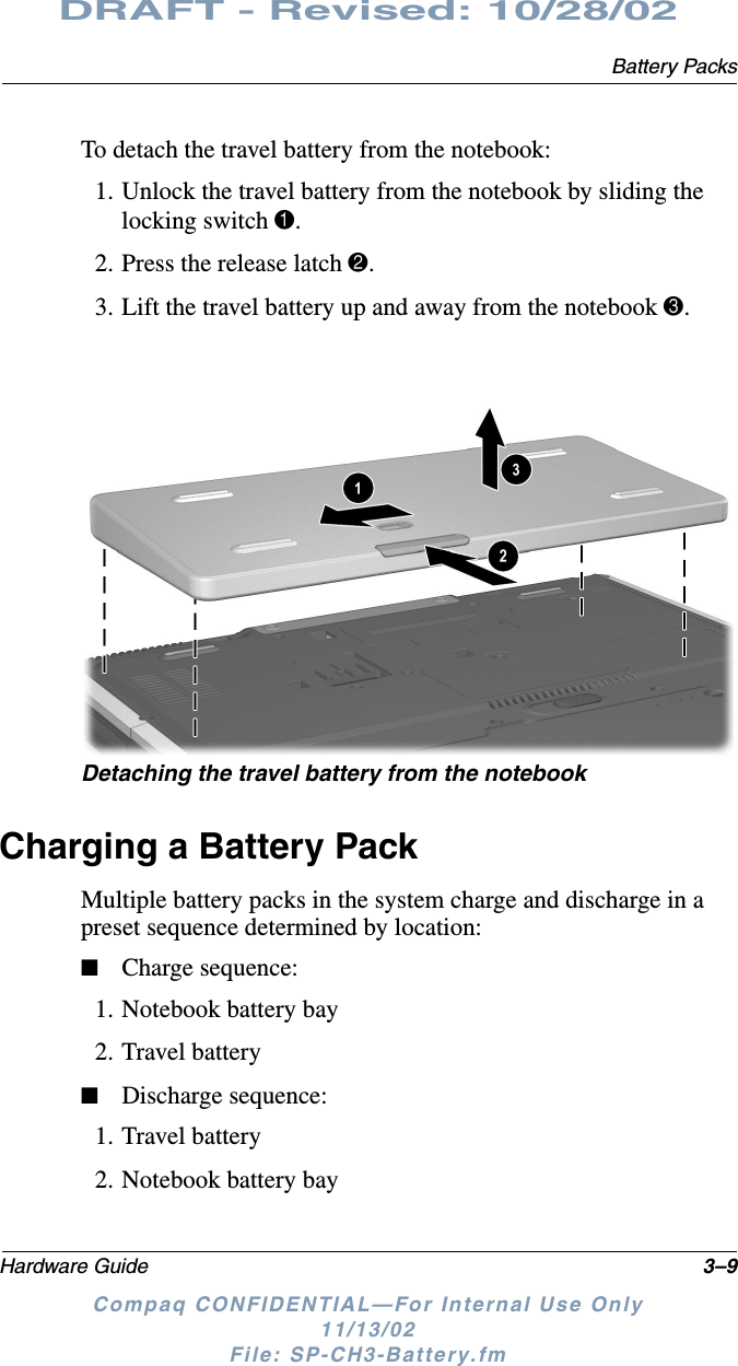 Battery PacksHardware Guide 3–9DRAFT - Revised: 10/28/02Compaq CONFIDENTIAL—For Internal Use Only11/13/02 File: SP-CH3-Battery.fmTo detach the travel battery from the notebook:1. Unlock the travel battery from the notebook by sliding the locking switch 1.2. Press the release latch 2.3. Lift the travel battery up and away from the notebook 3.Detaching the travel battery from the notebookCharging a Battery PackMultiple battery packs in the system charge and discharge in a preset sequence determined by location:■Charge sequence:1. Notebook battery bay2. Travel battery■Discharge sequence:1. Travel battery2. Notebook battery bay