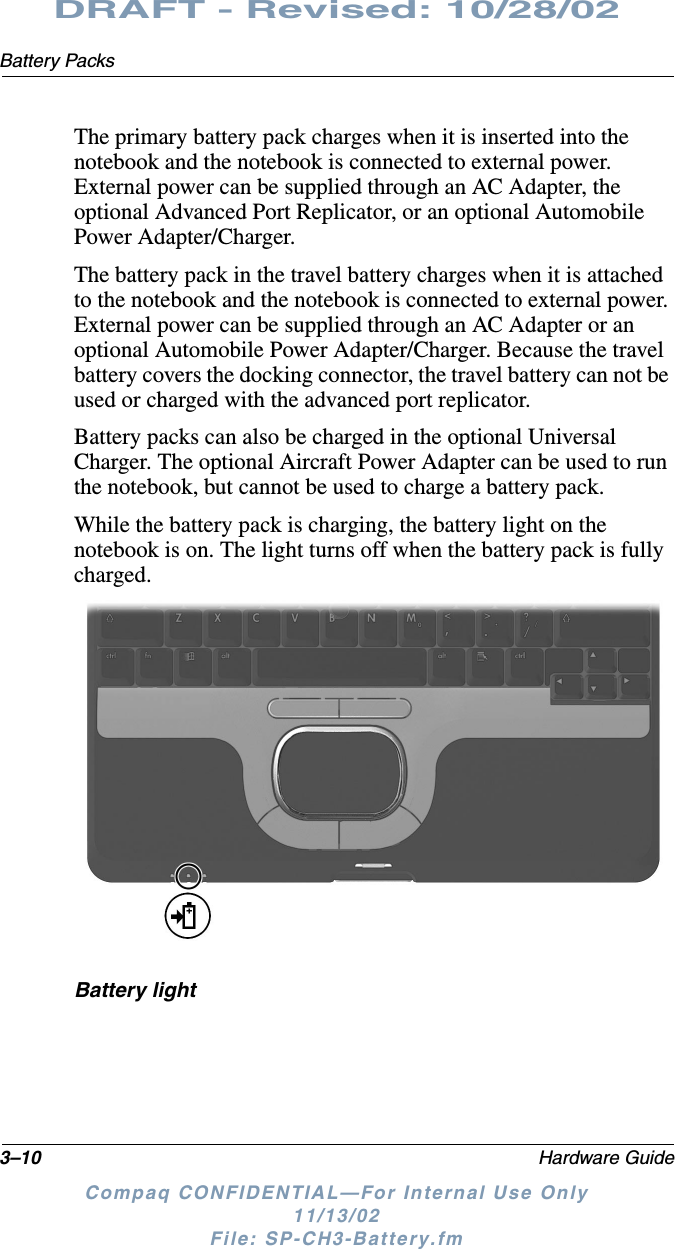 3–10 Hardware GuideBattery PacksDRAFT - Revised: 10/28/02Compaq CONFIDENTIAL—For Internal Use Only11/13/02 File: SP-CH3-Battery.fmThe primary battery pack charges when it is inserted into the notebook and the notebook is connected to external power. External power can be supplied through an AC Adapter, the optional Advanced Port Replicator, or an optional Automobile Power Adapter/Charger. The battery pack in the travel battery charges when it is attached to the notebook and the notebook is connected to external power. External power can be supplied through an AC Adapter or an optional Automobile Power Adapter/Charger. Because the travel battery covers the docking connector, the travel battery can not be used or charged with the advanced port replicator.Battery packs can also be charged in the optional Universal Charger. The optional Aircraft Power Adapter can be used to run the notebook, but cannot be used to charge a battery pack. While the battery pack is charging, the battery light on the notebook is on. The light turns off when the battery pack is fully charged.Battery light