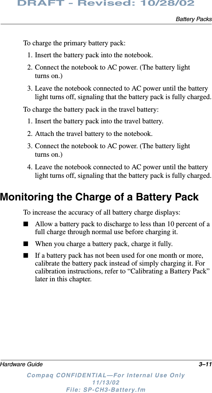 Battery PacksHardware Guide 3–11DRAFT - Revised: 10/28/02Compaq CONFIDENTIAL—For Internal Use Only11/13/02 File: SP-CH3-Battery.fmTo charge the primary battery pack:1. Insert the battery pack into the notebook.2. Connect the notebook to AC power. (The battery light turns on.)3. Leave the notebook connected to AC power until the battery light turns off, signaling that the battery pack is fully charged.To charge the battery pack in the travel battery:1. Insert the battery pack into the travel battery.2. Attach the travel battery to the notebook.3. Connect the notebook to AC power. (The battery light turns on.)4. Leave the notebook connected to AC power until the battery light turns off, signaling that the battery pack is fully charged.Monitoring the Charge of a Battery PackTo increase the accuracy of all battery charge displays:■Allow a battery pack to discharge to less than 10 percent of a full charge through normal use before charging it.■When you charge a battery pack, charge it fully.■If a battery pack has not been used for one month or more, calibrate the battery pack instead of simply charging it. For calibration instructions, refer to “Calibrating a Battery Pack” later in this chapter.
