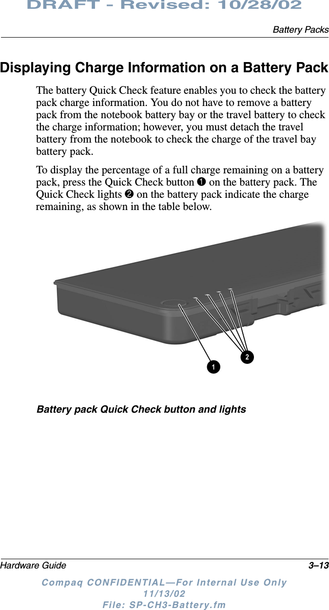 Battery PacksHardware Guide 3–13DRAFT - Revised: 10/28/02Compaq CONFIDENTIAL—For Internal Use Only11/13/02 File: SP-CH3-Battery.fmDisplaying Charge Information on a Battery PackThe battery Quick Check feature enables you to check the battery pack charge information. You do not have to remove a battery pack from the notebook battery bay or the travel battery to check the charge information; however, you must detach the travel battery from the notebook to check the charge of the travel bay battery pack.To display the percentage of a full charge remaining on a battery pack, press the Quick Check button 1 on the battery pack. The Quick Check lights 2 on the battery pack indicate the charge remaining, as shown in the table below.Battery pack Quick Check button and lights