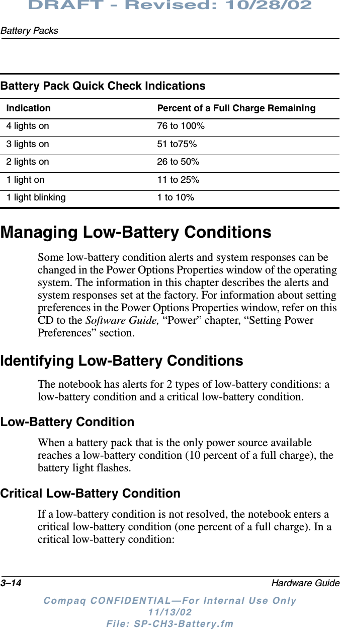 3–14 Hardware GuideBattery PacksDRAFT - Revised: 10/28/02Compaq CONFIDENTIAL—For Internal Use Only11/13/02 File: SP-CH3-Battery.fmManaging Low-Battery ConditionsSome low-battery condition alerts and system responses can be changed in the Power Options Properties window of the operating system. The information in this chapter describes the alerts and system responses set at the factory. For information about setting preferences in the Power Options Properties window, refer on this CD to the Software Guide, “Power” chapter, “Setting Power Preferences” section.Identifying Low-Battery ConditionsThe notebook has alerts for 2 types of low-battery conditions: a low-battery condition and a critical low-battery condition.Low-Battery ConditionWhen a battery pack that is the only power source available reaches a low-battery condition (10 percent of a full charge), the battery light flashes.Critical Low-Battery ConditionIf a low-battery condition is not resolved, the notebook enters a critical low-battery condition (one percent of a full charge). In a critical low-battery condition:Battery Pack Quick Check IndicationsIndication Percent of a Full Charge Remaining4 lights on 76 to 100%3 lights on 51 to75%2 lights on 26 to 50%1 light on 11 to 25%1 light blinking 1 to 10%