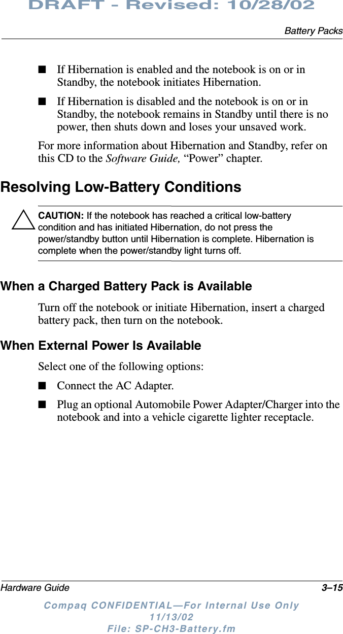 Battery PacksHardware Guide 3–15DRAFT - Revised: 10/28/02Compaq CONFIDENTIAL—For Internal Use Only11/13/02 File: SP-CH3-Battery.fm■If Hibernation is enabled and the notebook is on or in Standby, the notebook initiates Hibernation.■If Hibernation is disabled and the notebook is on or in Standby, the notebook remains in Standby until there is no power, then shuts down and loses your unsaved work.For more information about Hibernation and Standby, refer on this CD to the Software Guide, “Power” chapter.Resolving Low-Battery ConditionsÄCAUTION: If the notebook has reached a critical low-battery condition and has initiated Hibernation, do not press the power/standby button until Hibernation is complete. Hibernation is complete when the power/standby light turns off.When a Charged Battery Pack is AvailableTurn off the notebook or initiate Hibernation, insert a charged battery pack, then turn on the notebook.When External Power Is AvailableSelect one of the following options:■Connect the AC Adapter.■Plug an optional Automobile Power Adapter/Charger into the notebook and into a vehicle cigarette lighter receptacle.
