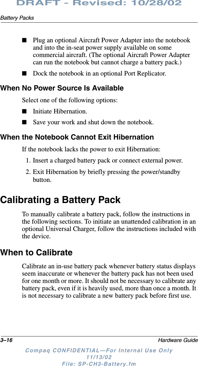 3–16 Hardware GuideBattery PacksDRAFT - Revised: 10/28/02Compaq CONFIDENTIAL—For Internal Use Only11/13/02 File: SP-CH3-Battery.fm■Plug an optional Aircraft Power Adapter into the notebook and into the in-seat power supply available on some commercial aircraft. (The optional Aircraft Power Adapter can run the notebook but cannot charge a battery pack.)■Dock the notebook in an optional Port Replicator.When No Power Source Is AvailableSelect one of the following options:■Initiate Hibernation.■Save your work and shut down the notebook.When the Notebook Cannot Exit HibernationIf the notebook lacks the power to exit Hibernation:1. Insert a charged battery pack or connect external power.2. Exit Hibernation by briefly pressing the power/standby button.Calibrating a Battery PackTo manually calibrate a battery pack, follow the instructions in the following sections. To initiate an unattended calibration in an optional Universal Charger, follow the instructions included with the device.When to CalibrateCalibrate an in-use battery pack whenever battery status displays seem inaccurate or whenever the battery pack has not been used for one month or more. It should not be necessary to calibrate any battery pack, even if it is heavily used, more than once a month. It is not necessary to calibrate a new battery pack before first use.