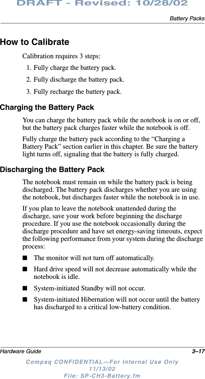Battery PacksHardware Guide 3–17DRAFT - Revised: 10/28/02Compaq CONFIDENTIAL—For Internal Use Only11/13/02 File: SP-CH3-Battery.fmHow to CalibrateCalibration requires 3 steps:1. Fully charge the battery pack.2. Fully discharge the battery pack.3. Fully recharge the battery pack.Charging the Battery PackYou can charge the battery pack while the notebook is on or off, but the battery pack charges faster while the notebook is off.Fully charge the battery pack according to the “Charging a Battery Pack” section earlier in this chapter. Be sure the battery light turns off, signaling that the battery is fully charged.Discharging the Battery PackThe notebook must remain on while the battery pack is being discharged. The battery pack discharges whether you are using the notebook, but discharges faster while the notebook is in use.If you plan to leave the notebook unattended during the discharge, save your work before beginning the discharge procedure. If you use the notebook occasionally during the discharge procedure and have set energy-saving timeouts, expect the following performance from your system during the discharge process:■The monitor will not turn off automatically.■Hard drive speed will not decrease automatically while the notebook is idle.■System-initiated Standby will not occur.■System-initiated Hibernation will not occur until the battery has discharged to a critical low-battery condition.