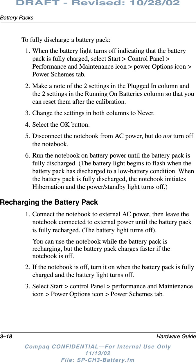 3–18 Hardware GuideBattery PacksDRAFT - Revised: 10/28/02Compaq CONFIDENTIAL—For Internal Use Only11/13/02 File: SP-CH3-Battery.fmTo fully discharge a battery pack:1. When the battery light turns off indicating that the battery pack is fully charged, select Start &gt; Control Panel &gt; Performance and Maintenance icon &gt; power Options icon &gt; Power Schemes tab.2. Make a note of the 2 settings in the Plugged In column and the 2 settings in the Running On Batteries column so that you can reset them after the calibration.3. Change the settings in both columns to Never.4. Select the OK button.5. Disconnect the notebook from AC power, but do not turn off the notebook.6. Run the notebook on battery power until the battery pack is fully discharged. (The battery light begins to flash when the battery pack has discharged to a low-battery condition. When the battery pack is fully discharged, the notebook initiates Hibernation and the power/standby light turns off.)Recharging the Battery Pack1. Connect the notebook to external AC power, then leave the notebook connected to external power until the battery pack is fully recharged. (The battery light turns off).You can use the notebook while the battery pack is recharging, but the battery pack charges faster if the notebook is off.2. If the notebook is off, turn it on when the battery pack is fully charged and the battery light turns off.3. Select Start &gt; control Panel &gt; performance and Maintenance icon &gt; Power Options icon &gt; Power Schemes tab.
