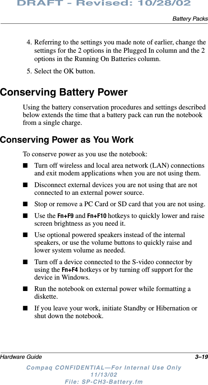 Battery PacksHardware Guide 3–19DRAFT - Revised: 10/28/02Compaq CONFIDENTIAL—For Internal Use Only11/13/02 File: SP-CH3-Battery.fm4. Referring to the settings you made note of earlier, change the settings for the 2 options in the Plugged In column and the 2 options in the Running On Batteries column.5. Select the OK button.Conserving Battery PowerUsing the battery conservation procedures and settings described below extends the time that a battery pack can run the notebook from a single charge.Conserving Power as You WorkTo conserve power as you use the notebook:■Turn off wireless and local area network (LAN) connections and exit modem applications when you are not using them.■Disconnect external devices you are not using that are not connected to an external power source.■Stop or remove a PC Card or SD card that you are not using.■Use the Fn+F9 and Fn+F10 hotkeys to quickly lower and raise screen brightness as you need it.■Use optional powered speakers instead of the internal speakers, or use the volume buttons to quickly raise and lower system volume as needed.■Turn off a device connected to the S-video connector by using the Fn+F4 hotkeys or by turning off support for the device in Windows.■Run the notebook on external power while formatting a diskette.■If you leave your work, initiate Standby or Hibernation or shut down the notebook.