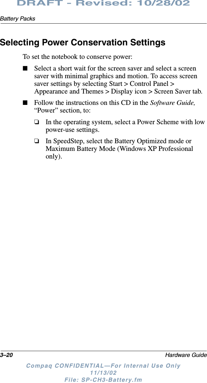 3–20 Hardware GuideBattery PacksDRAFT - Revised: 10/28/02Compaq CONFIDENTIAL—For Internal Use Only11/13/02 File: SP-CH3-Battery.fmSelecting Power Conservation SettingsTo set the notebook to conserve power:■Select a short wait for the screen saver and select a screen saver with minimal graphics and motion. To access screen saver settings by selecting Start &gt; Control Panel &gt; Appearance and Themes &gt; Display icon &gt; Screen Saver tab.■Follow the instructions on this CD in the Software Guide, “Power” section, to:❏In the operating system, select a Power Scheme with low power-use settings.❏In SpeedStep, select the Battery Optimized mode or Maximum Battery Mode (Windows XP Professional only).