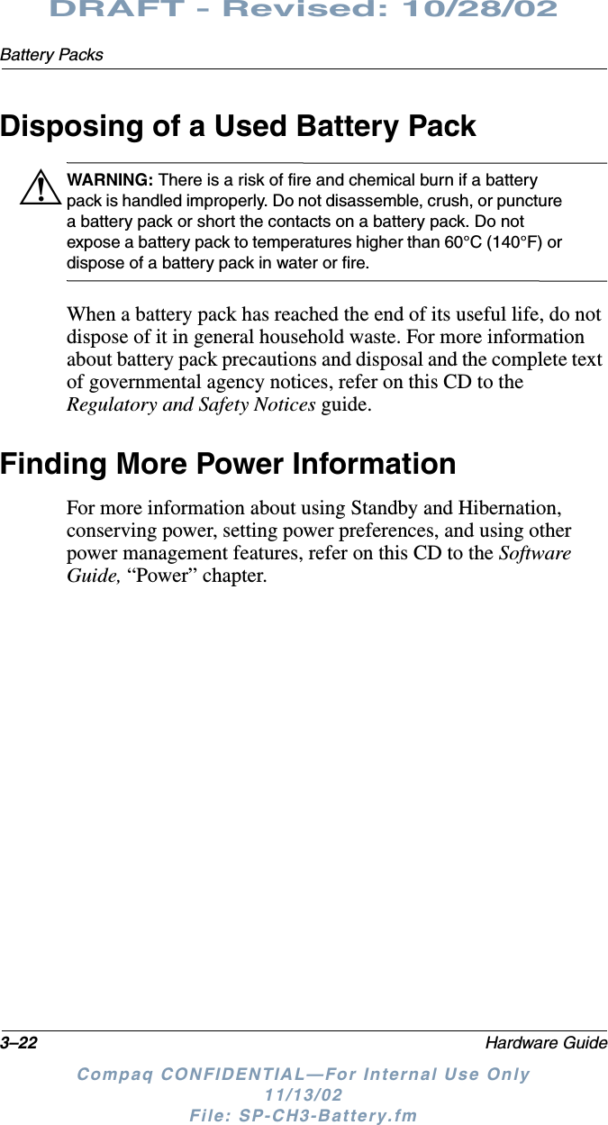 3–22 Hardware GuideBattery PacksDRAFT - Revised: 10/28/02Compaq CONFIDENTIAL—For Internal Use Only11/13/02 File: SP-CH3-Battery.fmDisposing of a Used Battery PackÅWARNING: There is a risk of fire and chemical burn if a battery pack is handled improperly. Do not disassemble, crush, or puncture a battery pack or short the contacts on a battery pack. Do not expose a battery pack to temperatures higher than 60°C (140°F) or dispose of a battery pack in water or fire.When a battery pack has reached the end of its useful life, do not dispose of it in general household waste. For more information about battery pack precautions and disposal and the complete text of governmental agency notices, refer on this CD to the Regulatory and Safety Notices guide.Finding More Power InformationFor more information about using Standby and Hibernation, conserving power, setting power preferences, and using other power management features, refer on this CD to the Software Guide, “Power” chapter.