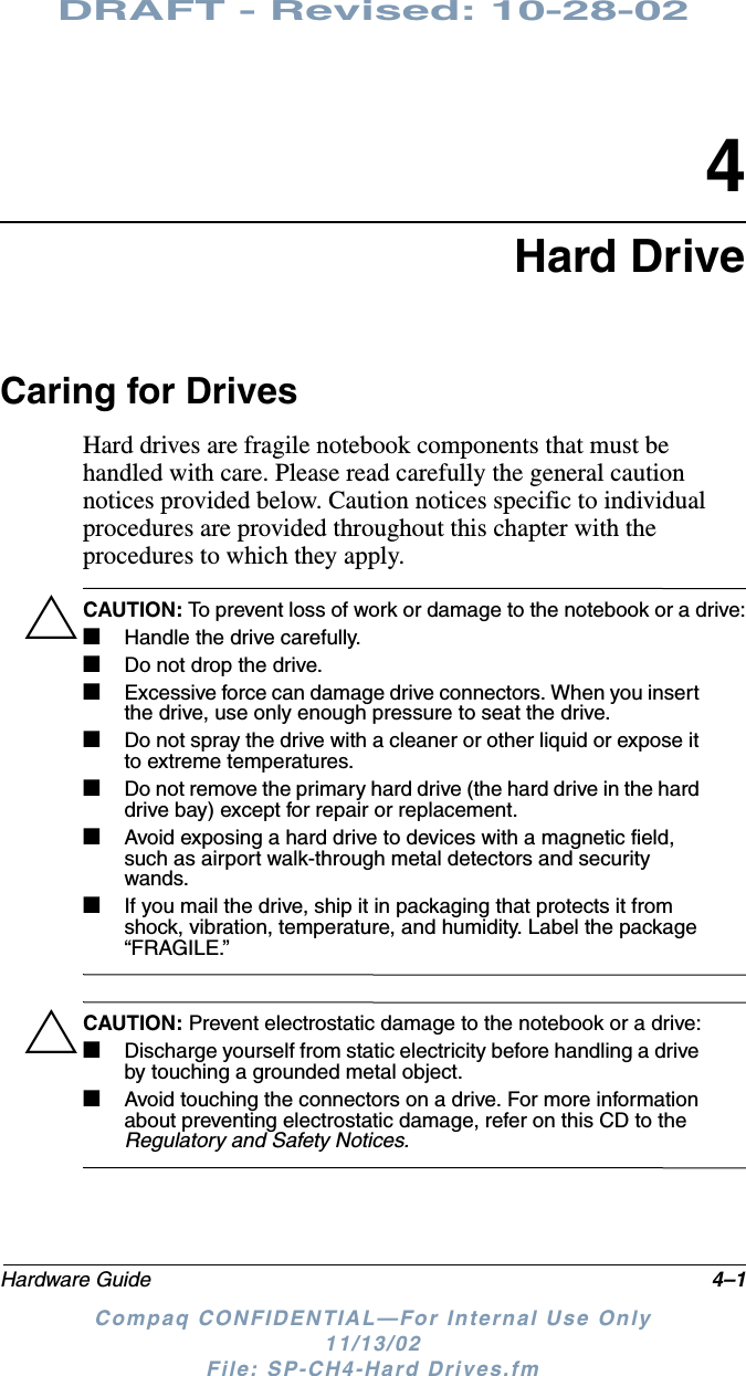 DRAFT - Revised: 10-28-02Hardware Guide 4–1Compaq CONFIDENTIAL—For Internal Use Only11/13/02 File: SP-CH4-Hard Drives.fm4Hard DriveCaring for DrivesHard drives are fragile notebook components that must be handled with care. Please read carefully the general caution notices provided below. Caution notices specific to individual procedures are provided throughout this chapter with the procedures to which they apply.ÄCAUTION: To prevent loss of work or damage to the notebook or a drive:■Handle the drive carefully. ■Do not drop the drive.■Excessive force can damage drive connectors. When you insert the drive, use only enough pressure to seat the drive.■Do not spray the drive with a cleaner or other liquid or expose it to extreme temperatures.■Do not remove the primary hard drive (the hard drive in the hard drive bay) except for repair or replacement.■Avoid exposing a hard drive to devices with a magnetic field, such as airport walk-through metal detectors and security wands.■If you mail the drive, ship it in packaging that protects it from shock, vibration, temperature, and humidity. Label the package “FRAGILE.”ÄCAUTION: Prevent electrostatic damage to the notebook or a drive:■Discharge yourself from static electricity before handling a drive by touching a grounded metal object.■Avoid touching the connectors on a drive. For more information about preventing electrostatic damage, refer on this CD to the Regulatory and Safety Notices.