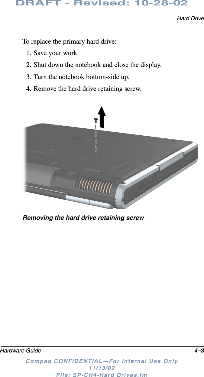 Hard DriveHardware Guide 4–3DRAFT - Revised: 10-28-02Compaq CONFIDENTIAL—For Internal Use Only11/13/02 File: SP-CH4-Hard Drives.fmTo replace the primary hard drive:1. Save your work.2. Shut down the notebook and close the display.3. Turn the notebook bottom-side up.4. Remove the hard drive retaining screw.Removing the hard drive retaining screw