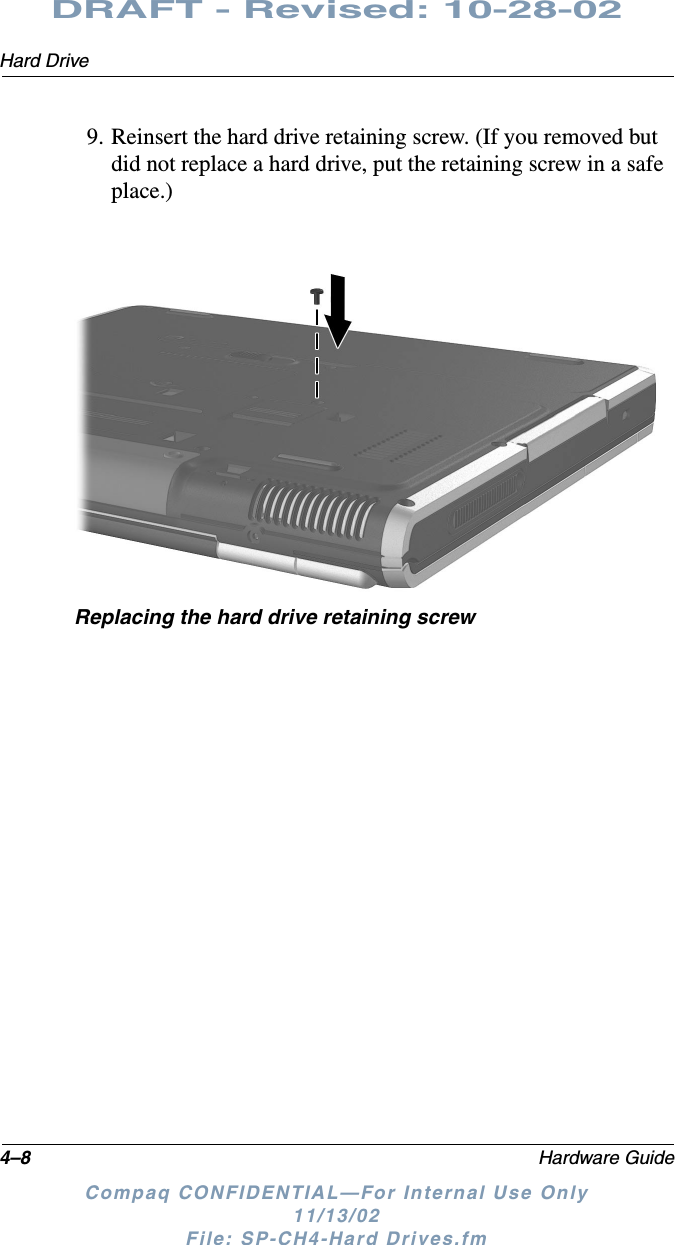 4–8 Hardware GuideHard DriveDRAFT - Revised: 10-28-02Compaq CONFIDENTIAL—For Internal Use Only11/13/02 File: SP-CH4-Hard Drives.fm9. Reinsert the hard drive retaining screw. (If you removed but did not replace a hard drive, put the retaining screw in a safe place.)Replacing the hard drive retaining screw
