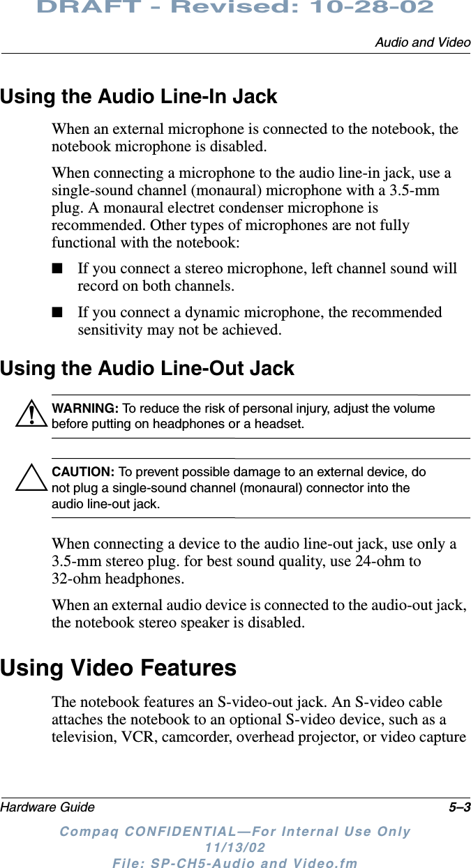 Audio and VideoHardware Guide 5–3DRAFT - Revised: 10-28-02Compaq CONFIDENTIAL—For Internal Use Only11/13/02 File: SP-CH5-Audio and Video.fmUsing the Audio Line-In JackWhen an external microphone is connected to the notebook, the notebook microphone is disabled.When connecting a microphone to the audio line-in jack, use a single-sound channel (monaural) microphone with a 3.5-mm plug. A monaural electret condenser microphone is recommended. Other types of microphones are not fully functional with the notebook:■If you connect a stereo microphone, left channel sound will record on both channels.■If you connect a dynamic microphone, the recommended sensitivity may not be achieved.Using the Audio Line-Out JackÅWARNING: To reduce the risk of personal injury, adjust the volume before putting on headphones or a headset.ÄCAUTION: To prevent possible damage to an external device, do not plug a single-sound channel (monaural) connector into the audio line-out jack.When connecting a device to the audio line-out jack, use only a 3.5-mm stereo plug. for best sound quality, use 24-ohm to 32-ohm headphones.When an external audio device is connected to the audio-out jack, the notebook stereo speaker is disabled.Using Video FeaturesThe notebook features an S-video-out jack. An S-video cable attaches the notebook to an optional S-video device, such as a television, VCR, camcorder, overhead projector, or video capture 