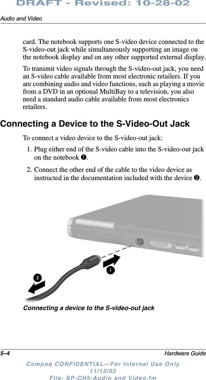 5–4 Hardware GuideAudio and VideoDRAFT - Revised: 10-28-02Compaq CONFIDENTIAL—For Internal Use Only11/13/02 File: SP-CH5-Audio and Video.fmcard. The notebook supports one S-video device connected to the S-video-out jack while simultaneously supporting an image on the notebook display and on any other supported external display.To transmit video signals through the S-video-out jack, you need an S-video cable available from most electronic retailers. If you are combining audio and video functions, such as playing a movie from a DVD in an optional MultiBay to a television, you also need a standard audio cable available from most electronics retailers.Connecting a Device to the S-Video-Out JackTo connect a video device to the S-video-out jack:1. Plug either end of the S-video cable into the S-video-out jack on the notebook 1.2. Connect the other end of the cable to the video device as instructed in the documentation included with the device 2.Connecting a device to the S-video-out jack