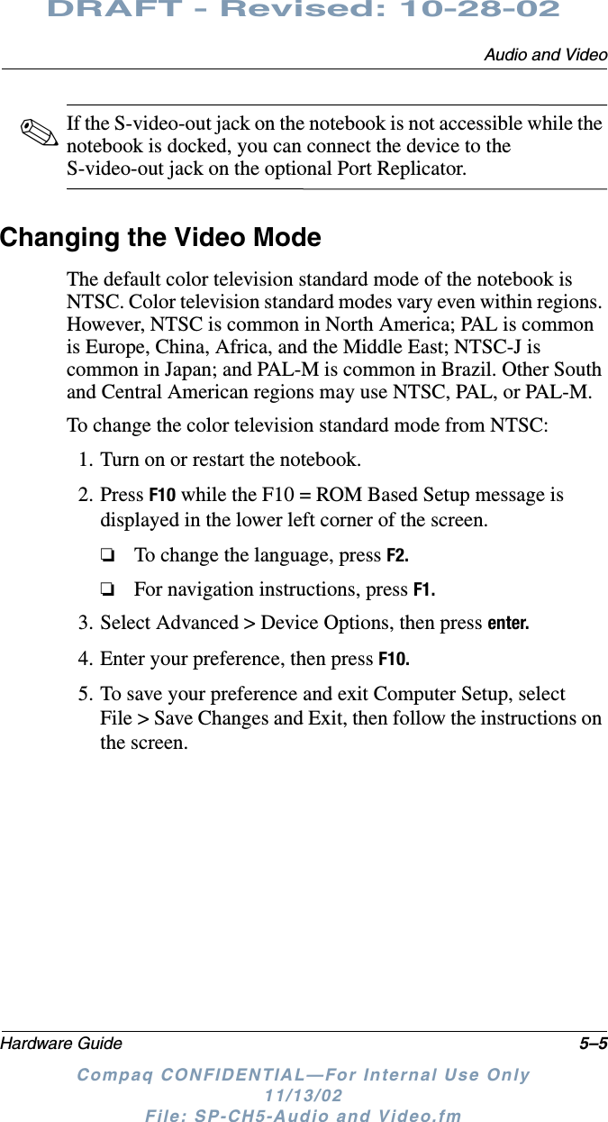 Audio and VideoHardware Guide 5–5DRAFT - Revised: 10-28-02Compaq CONFIDENTIAL—For Internal Use Only11/13/02 File: SP-CH5-Audio and Video.fm✎If the S-video-out jack on the notebook is not accessible while the notebook is docked, you can connect the device to the S-video-out jack on the optional Port Replicator.Changing the Video ModeThe default color television standard mode of the notebook is NTSC. Color television standard modes vary even within regions. However, NTSC is common in North America; PAL is common is Europe, China, Africa, and the Middle East; NTSC-J is common in Japan; and PAL-M is common in Brazil. Other South and Central American regions may use NTSC, PAL, or PAL-M.To change the color television standard mode from NTSC:1. Turn on or restart the notebook.2. Press F10 while the F10 = ROM Based Setup message is displayed in the lower left corner of the screen.❏To change the language, press F2.❏For navigation instructions, press F1.3. Select Advanced &gt; Device Options, then press enter.4. Enter your preference, then press F10.5. To save your preference and exit Computer Setup, select File &gt; Save Changes and Exit, then follow the instructions on the screen.