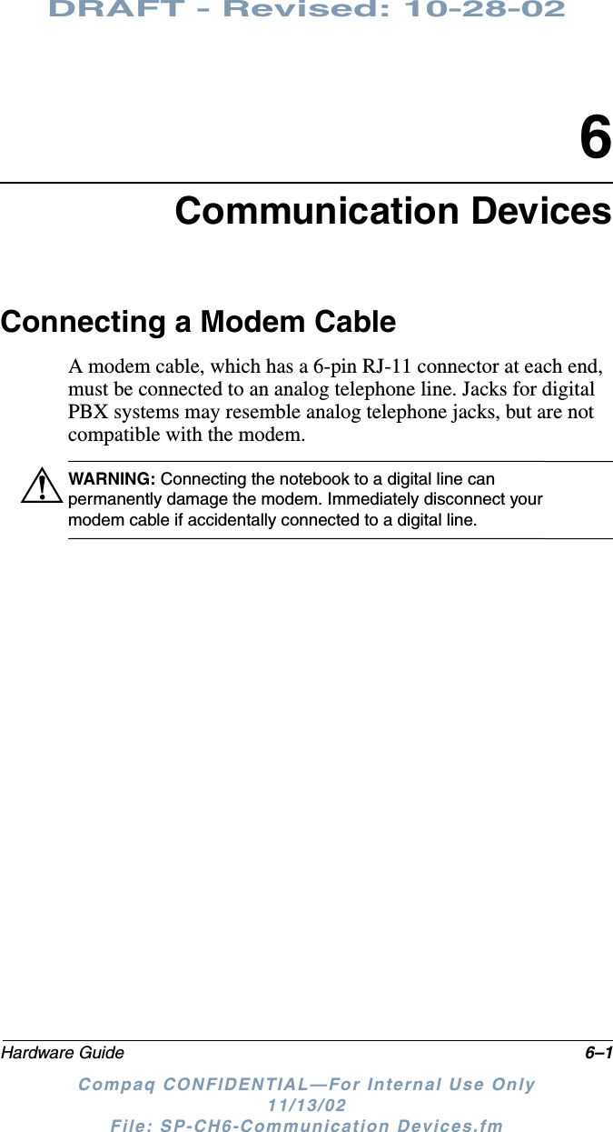 DRAFT - Revised: 10-28-02Hardware Guide 6–1Compaq CONFIDENTIAL—For Internal Use Only11/13/02 File: SP-CH6-Communication Devices.fm6Communication DevicesConnecting a Modem CableA modem cable, which has a 6-pin RJ-11 connector at each end, must be connected to an analog telephone line. Jacks for digital PBX systems may resemble analog telephone jacks, but are not compatible with the modem.ÅWARNING: Connecting the notebook to a digital line can permanently damage the modem. Immediately disconnect your modem cable if accidentally connected to a digital line.