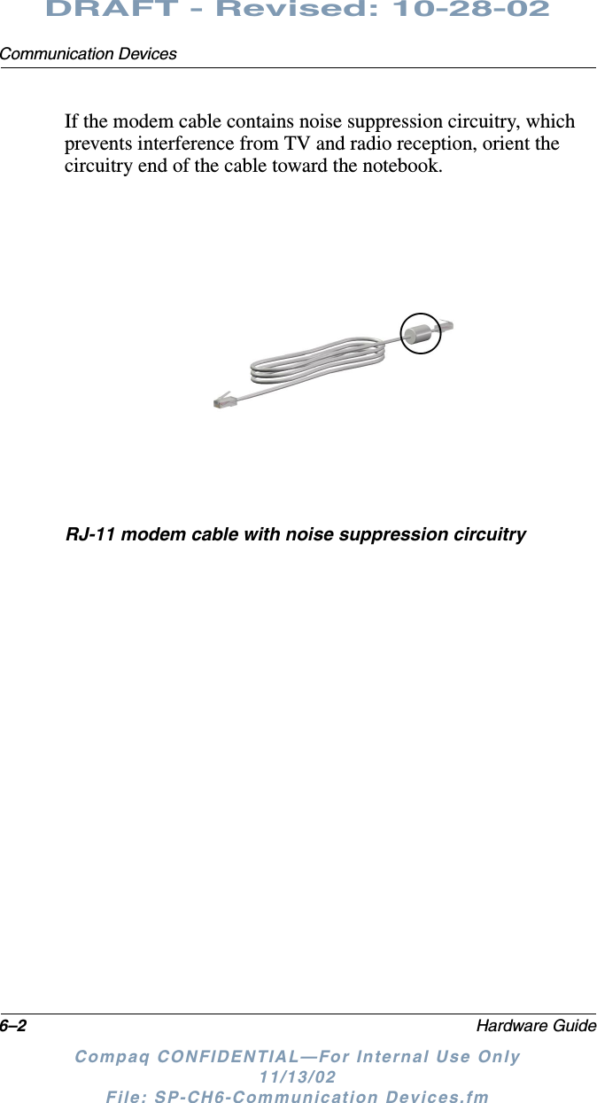 6–2 Hardware GuideCommunication DevicesDRAFT - Revised: 10-28-02Compaq CONFIDENTIAL—For Internal Use Only11/13/02 File: SP-CH6-Communication Devices.fmIf the modem cable contains noise suppression circuitry, which prevents interference from TV and radio reception, orient the circuitry end of the cable toward the notebook.RJ-11 modem cable with noise suppression circuitry