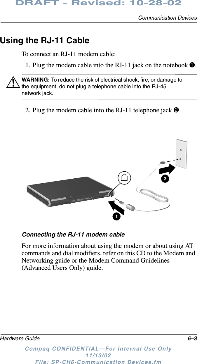 Communication DevicesHardware Guide 6–3DRAFT - Revised: 10-28-02Compaq CONFIDENTIAL—For Internal Use Only11/13/02 File: SP-CH6-Communication Devices.fmUsing the RJ-11 CableTo connect an RJ-11 modem cable:1. Plug the modem cable into the RJ-11 jack on the notebook 1.ÅWARNING: To reduce the risk of electrical shock, fire, or damage to the equipment, do not plug a telephone cable into the RJ-45 network jack.2. Plug the modem cable into the RJ-11 telephone jack 2.Connecting the RJ-11 modem cableFor more information about using the modem or about using AT commands and dial modifiers, refer on this CD to the Modem and Networking guide or the Modem Command Guidelines (Advanced Users Only) guide.