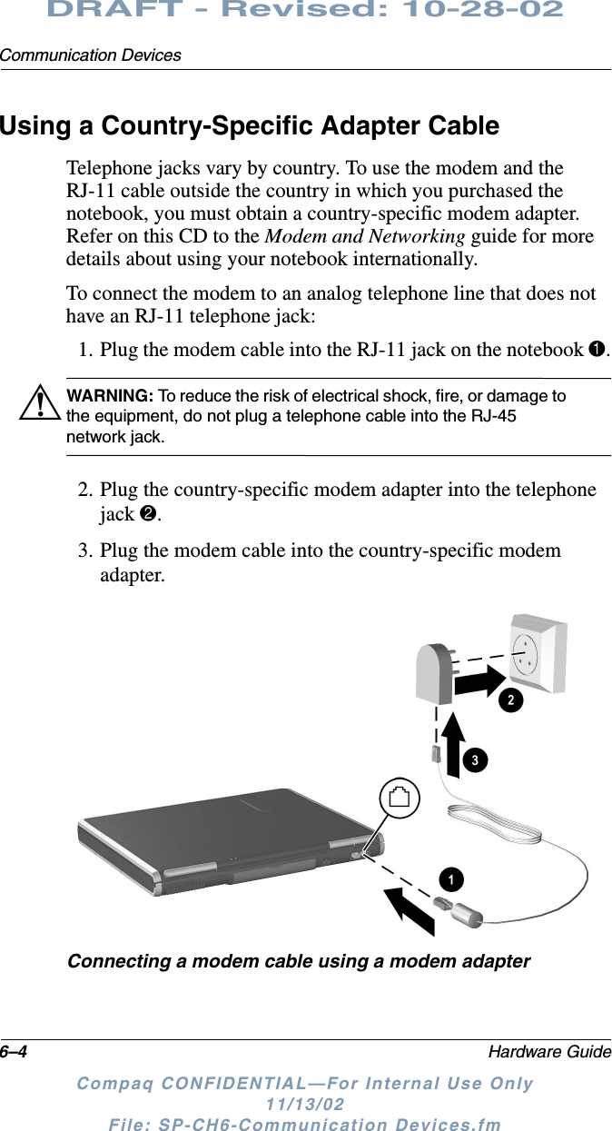 6–4 Hardware GuideCommunication DevicesDRAFT - Revised: 10-28-02Compaq CONFIDENTIAL—For Internal Use Only11/13/02 File: SP-CH6-Communication Devices.fmUsing a Country-Specific Adapter CableTelephone jacks vary by country. To use the modem and the RJ-11 cable outside the country in which you purchased the notebook, you must obtain a country-specific modem adapter. Refer on this CD to the Modem and Networking guide for more details about using your notebook internationally.To connect the modem to an analog telephone line that does not have an RJ-11 telephone jack:1. Plug the modem cable into the RJ-11 jack on the notebook 1.ÅWARNING: To reduce the risk of electrical shock, fire, or damage to the equipment, do not plug a telephone cable into the RJ-45 network jack.2. Plug the country-specific modem adapter into the telephone jack 2.3. Plug the modem cable into the country-specific modem adapter.Connecting a modem cable using a modem adapter