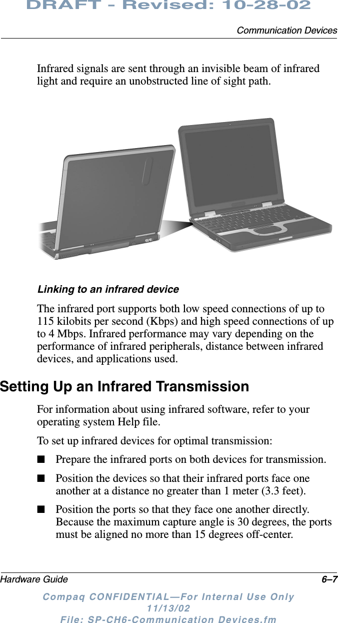 Communication DevicesHardware Guide 6–7DRAFT - Revised: 10-28-02Compaq CONFIDENTIAL—For Internal Use Only11/13/02 File: SP-CH6-Communication Devices.fmInfrared signals are sent through an invisible beam of infrared light and require an unobstructed line of sight path.Linking to an infrared deviceThe infrared port supports both low speed connections of up to 115 kilobits per second (Kbps) and high speed connections of up to 4 Mbps. Infrared performance may vary depending on the performance of infrared peripherals, distance between infrared devices, and applications used.Setting Up an Infrared TransmissionFor information about using infrared software, refer to your operating system Help file.To set up infrared devices for optimal transmission:■Prepare the infrared ports on both devices for transmission.■Position the devices so that their infrared ports face one another at a distance no greater than 1 meter (3.3 feet).■Position the ports so that they face one another directly. Because the maximum capture angle is 30 degrees, the ports must be aligned no more than 15 degrees off-center.