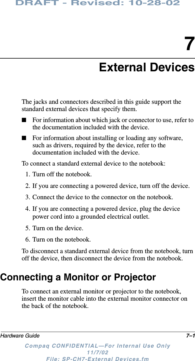 DRAFT - Revised: 10-28-02Hardware Guide 7–1Compaq CONFIDENTIAL—For Internal Use Only11/7/02 File: SP-CH7-External Devices.fm7External DevicesThe jacks and connectors described in this guide support the standard external devices that specify them. ■For information about which jack or connector to use, refer to the documentation included with the device. ■For information about installing or loading any software, such as drivers, required by the device, refer to the documentation included with the device.To connect a standard external device to the notebook:1. Turn off the notebook.2. If you are connecting a powered device, turn off the device.3. Connect the device to the connector on the notebook.4. If you are connecting a powered device, plug the device power cord into a grounded electrical outlet.5. Turn on the device.6. Turn on the notebook.To disconnect a standard external device from the notebook, turn off the device, then disconnect the device from the notebook.Connecting a Monitor or ProjectorTo connect an external monitor or projector to the notebook, insert the monitor cable into the external monitor connector on the back of the notebook.