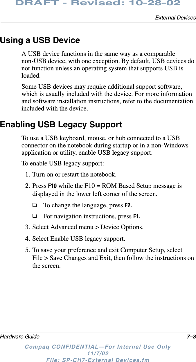 External DevicesHardware Guide 7–3DRAFT - Revised: 10-28-02Compaq CONFIDENTIAL—For Internal Use Only11/7/02 File: SP-CH7-External Devices.fmUsing a USB DeviceA USB device functions in the same way as a comparable non-USB device, with one exception. By default, USB devices do not function unless an operating system that supports USB is loaded.Some USB devices may require additional support software, which is usually included with the device. For more information and software installation instructions, refer to the documentation included with the device.Enabling USB Legacy SupportTo use a USB keyboard, mouse, or hub connected to a USB connector on the notebook during startup or in a non-Windows application or utility, enable USB legacy support.To enable USB legacy support:1. Turn on or restart the notebook.2. Press F10 while the F10 = ROM Based Setup message is displayed in the lower left corner of the screen.❏To change the language, press F2.❏For navigation instructions, press F1.3. Select Advanced menu &gt; Device Options.4. Select Enable USB legacy support.5. To save your preference and exit Computer Setup, select File &gt; Save Changes and Exit, then follow the instructions on the screen.