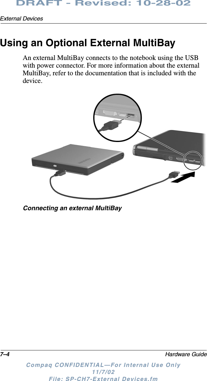 7–4 Hardware GuideExternal DevicesDRAFT - Revised: 10-28-02Compaq CONFIDENTIAL—For Internal Use Only11/7/02 File: SP-CH7-External Devices.fmUsing an Optional External MultiBayAn external MultiBay connects to the notebook using the USB with power connector. For more information about the external MultiBay, refer to the documentation that is included with the device.Connecting an external MultiBay