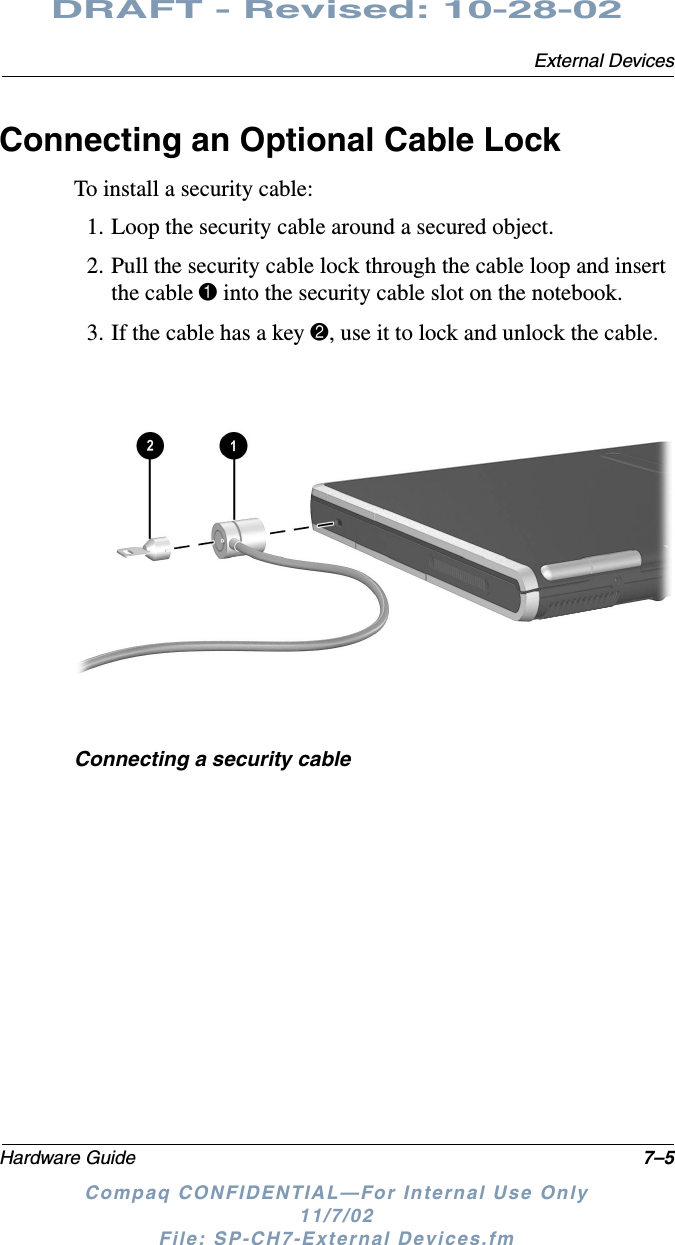 External DevicesHardware Guide 7–5DRAFT - Revised: 10-28-02Compaq CONFIDENTIAL—For Internal Use Only11/7/02 File: SP-CH7-External Devices.fmConnecting an Optional Cable LockTo install a security cable:1. Loop the security cable around a secured object.2. Pull the security cable lock through the cable loop and insert the cable 1 into the security cable slot on the notebook.3. If the cable has a key 2, use it to lock and unlock the cable.Connecting a security cable