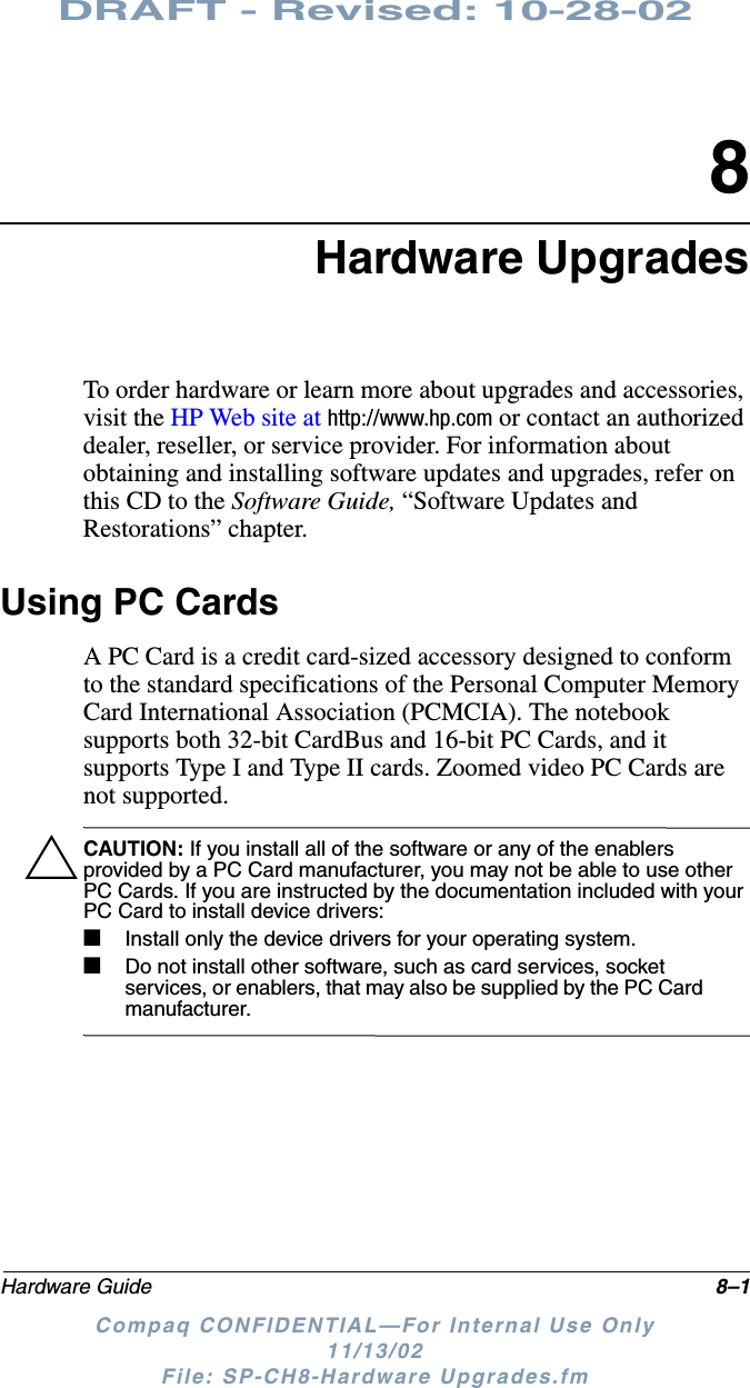 DRAFT - Revised: 10-28-02Hardware Guide 8–1Compaq CONFIDENTIAL—For Internal Use Only11/13/02 File: SP-CH8-Hardware Upgrades.fm8Hardware UpgradesTo order hardware or learn more about upgrades and accessories, visit the HP Web site at http://www.hp.com or contact an authorized dealer, reseller, or service provider. For information about obtaining and installing software updates and upgrades, refer on this CD to the Software Guide, “Software Updates and Restorations” chapter.Using PC CardsA PC Card is a credit card-sized accessory designed to conform to the standard specifications of the Personal Computer Memory Card International Association (PCMCIA). The notebook supports both 32-bit CardBus and 16-bit PC Cards, and it supports Type I and Type II cards. Zoomed video PC Cards are not supported.ÄCAUTION: If you install all of the software or any of the enablers provided by a PC Card manufacturer, you may not be able to use other PC Cards. If you are instructed by the documentation included with your PC Card to install device drivers:■Install only the device drivers for your operating system.■Do not install other software, such as card services, socket services, or enablers, that may also be supplied by the PC Card manufacturer.