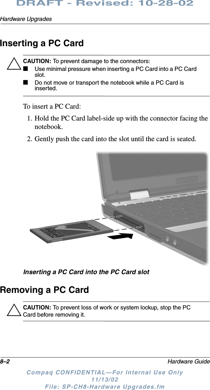 8–2 Hardware GuideHardware UpgradesDRAFT - Revised: 10-28-02Compaq CONFIDENTIAL—For Internal Use Only11/13/02 File: SP-CH8-Hardware Upgrades.fmInserting a PC CardÄCAUTION: To prevent damage to the connectors:■Use minimal pressure when inserting a PC Card into a PC Card slot.■Do not move or transport the notebook while a PC Card is inserted.To insert a PC Card:1. Hold the PC Card label-side up with the connector facing the notebook.2. Gently push the card into the slot until the card is seated.Inserting a PC Card into the PC Card slotRemoving a PC CardÄCAUTION: To prevent loss of work or system lockup, stop the PC Card before removing it.