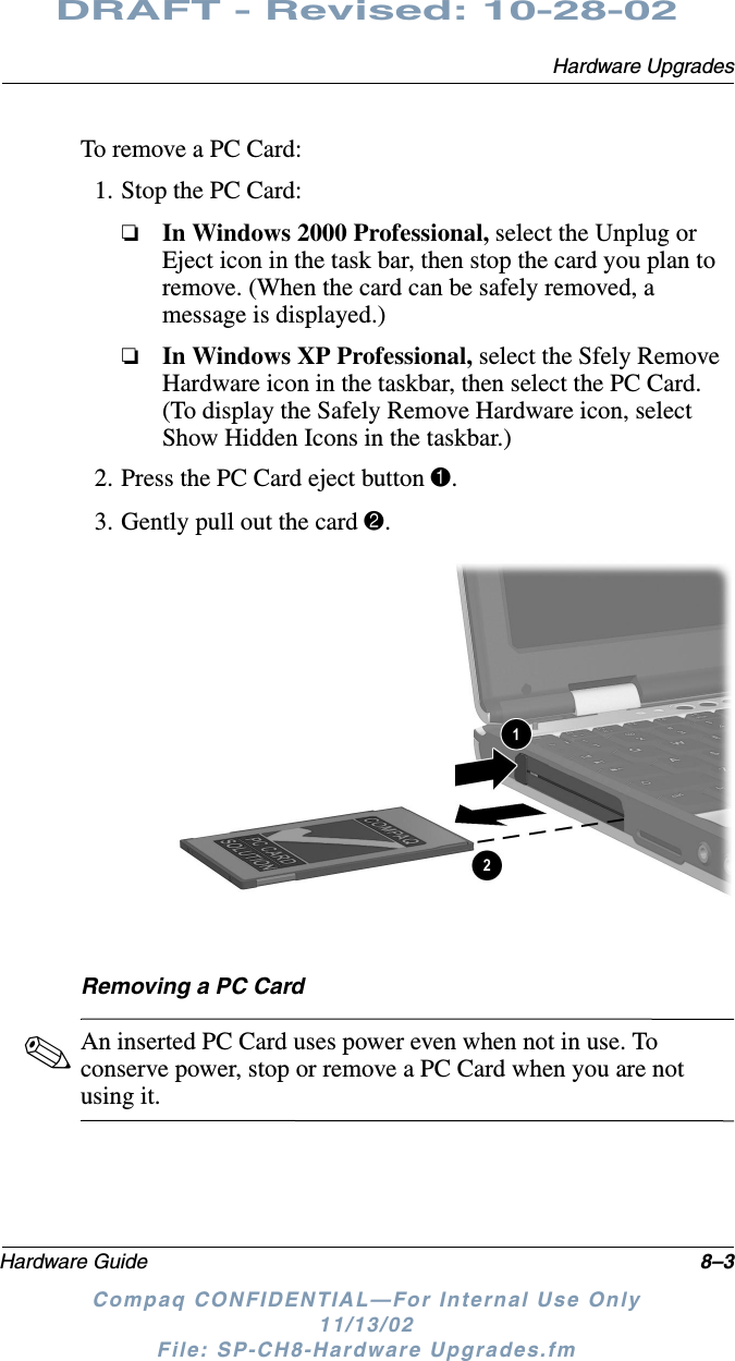 Hardware UpgradesHardware Guide 8–3DRAFT - Revised: 10-28-02Compaq CONFIDENTIAL—For Internal Use Only11/13/02 File: SP-CH8-Hardware Upgrades.fmTo remove a PC Card:1. Stop the PC Card:❏In Windows 2000 Professional, select the Unplug or Eject icon in the task bar, then stop the card you plan to remove. (When the card can be safely removed, a message is displayed.)❏In Windows XP Professional, select the Sfely Remove Hardware icon in the taskbar, then select the PC Card. (To display the Safely Remove Hardware icon, select Show Hidden Icons in the taskbar.)2. Press the PC Card eject button 1.3. Gently pull out the card 2.Removing a PC Card✎An inserted PC Card uses power even when not in use. To conserve power, stop or remove a PC Card when you are not using it.