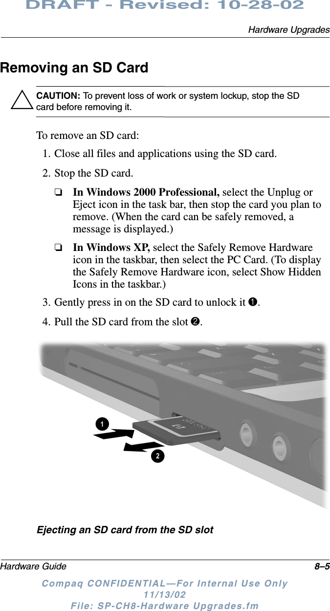 Hardware UpgradesHardware Guide 8–5DRAFT - Revised: 10-28-02Compaq CONFIDENTIAL—For Internal Use Only11/13/02 File: SP-CH8-Hardware Upgrades.fmRemoving an SD CardÄCAUTION: To prevent loss of work or system lockup, stop the SD card before removing it.To remove an SD card:1. Close all files and applications using the SD card.2. Stop the SD card.❏In Windows 2000 Professional, select the Unplug or Eject icon in the task bar, then stop the card you plan to remove. (When the card can be safely removed, a message is displayed.)❏In Windows XP, select the Safely Remove Hardware icon in the taskbar, then select the PC Card. (To display the Safely Remove Hardware icon, select Show Hidden Icons in the taskbar.)3. Gently press in on the SD card to unlock it 1.4. Pull the SD card from the slot 2.Ejecting an SD card from the SD slot
