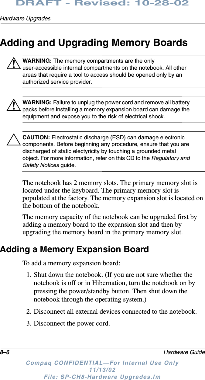 8–6 Hardware GuideHardware UpgradesDRAFT - Revised: 10-28-02Compaq CONFIDENTIAL—For Internal Use Only11/13/02 File: SP-CH8-Hardware Upgrades.fmAdding and Upgrading Memory BoardsÅWARNING: The memory compartments are the only user-accessible internal compartments on the notebook. All other areas that require a tool to access should be opened only by an authorized service provider.ÅWARNING: Failure to unplug the power cord and remove all battery packs before installing a memory expansion board can damage the equipment and expose you to the risk of electrical shock.ÄCAUTION: Electrostatic discharge (ESD) can damage electronic components. Before beginning any procedure, ensure that you are discharged of static electyricity by touching a grounded metal object. For more information, refer on this CD to the Regulatory and Safety Notices guide.The notebook has 2 memory slots. The primary memory slot is located under the keyboard. The primary memory slot is populated at the factory. The memory expansion slot is located on the bottom of the notebook. The memory capacity of the notebook can be upgraded first by adding a memory board to the expansion slot and then by upgrading the memory board in the primary memory slot.Adding a Memory Expansion BoardTo add a memory expansion board:1. Shut down the notebook. (If you are not sure whether the notebook is off or in Hibernation, turn the notebook on by pressing the power/standby button. Then shut down the notebook through the operating system.)2. Disconnect all external devices connected to the notebook.3. Disconnect the power cord.