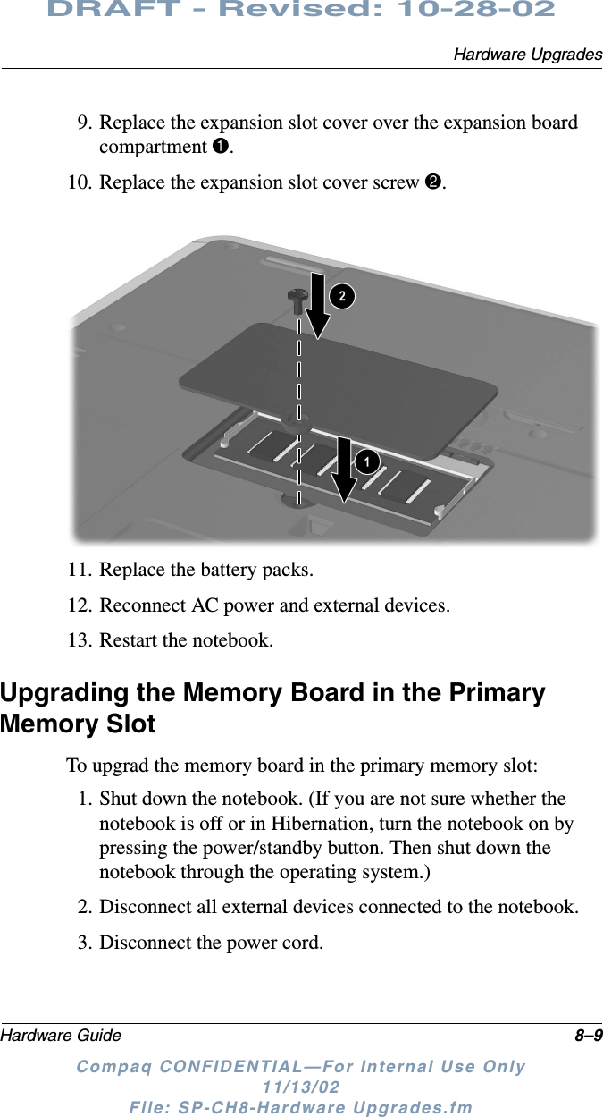 Hardware UpgradesHardware Guide 8–9DRAFT - Revised: 10-28-02Compaq CONFIDENTIAL—For Internal Use Only11/13/02 File: SP-CH8-Hardware Upgrades.fm9. Replace the expansion slot cover over the expansion board compartment 1.10. Replace the expansion slot cover screw 2.11. Replace the battery packs.12. Reconnect AC power and external devices.13. Restart the notebook.Upgrading the Memory Board in the Primary Memory SlotTo upgrad the memory board in the primary memory slot:1. Shut down the notebook. (If you are not sure whether the notebook is off or in Hibernation, turn the notebook on by pressing the power/standby button. Then shut down the notebook through the operating system.)2. Disconnect all external devices connected to the notebook.3. Disconnect the power cord.