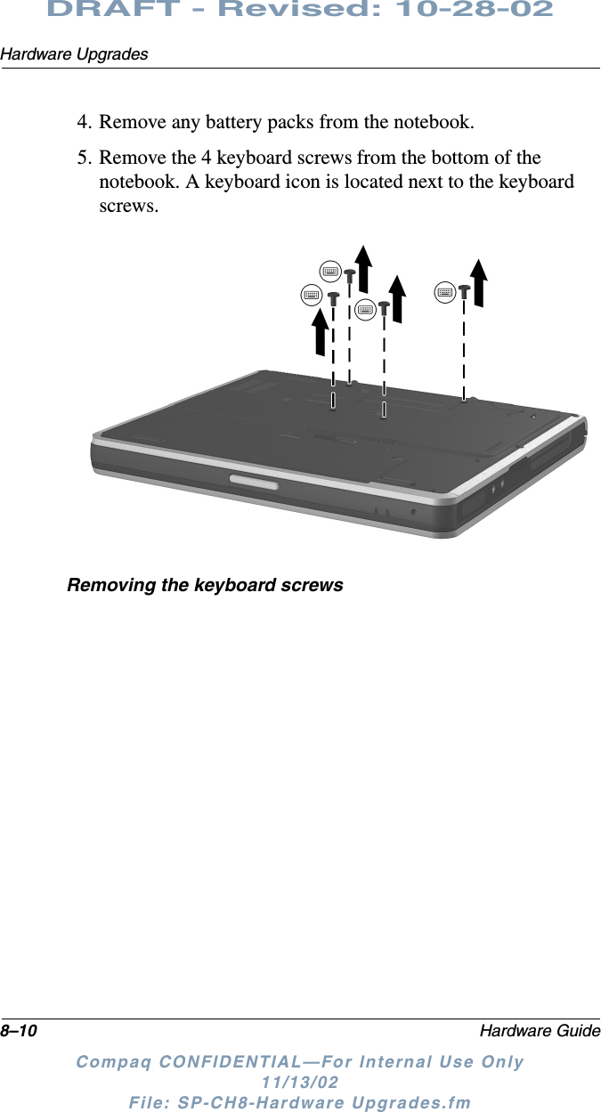 8–10 Hardware GuideHardware UpgradesDRAFT - Revised: 10-28-02Compaq CONFIDENTIAL—For Internal Use Only11/13/02 File: SP-CH8-Hardware Upgrades.fm4. Remove any battery packs from the notebook.5. Remove the 4 keyboard screws from the bottom of the notebook. A keyboard icon is located next to the keyboard screws.Removing the keyboard screws