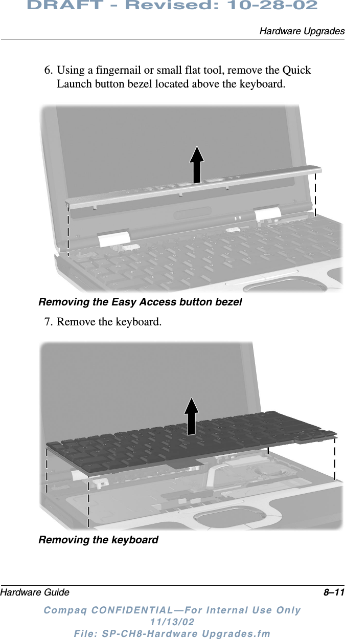 Hardware UpgradesHardware Guide 8–11DRAFT - Revised: 10-28-02Compaq CONFIDENTIAL—For Internal Use Only11/13/02 File: SP-CH8-Hardware Upgrades.fm6. Using a fingernail or small flat tool, remove the Quick Launch button bezel located above the keyboard.Removing the Easy Access button bezel7. Remove the keyboard.Removing the keyboard