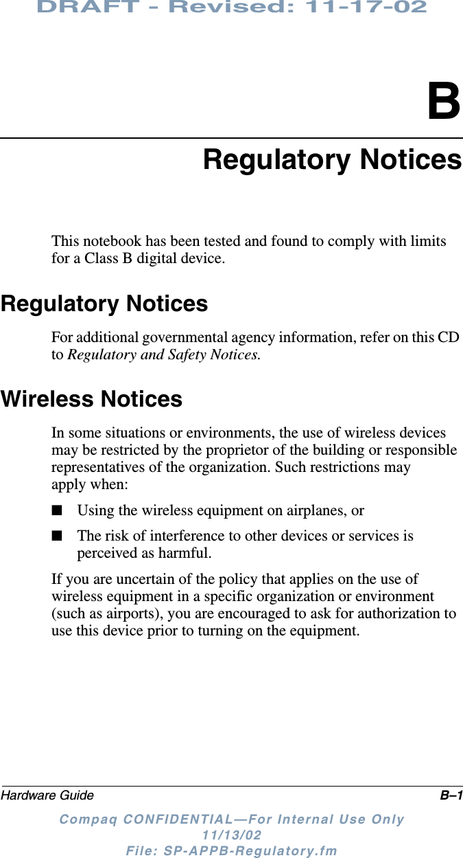 DRAFT - Revised: 11-17-02Hardware Guide B–1Compaq CONFIDENTIAL—For Internal Use Only11/13/02 File: SP-APPB-Regulatory.fmBRegulatory NoticesThis notebook has been tested and found to comply with limits for a Class B digital device. Regulatory NoticesFor additional governmental agency information, refer on this CD to Regulatory and Safety Notices.Wireless NoticesIn some situations or environments, the use of wireless devices may be restricted by the proprietor of the building or responsible representatives of the organization. Such restrictions may apply when:■Using the wireless equipment on airplanes, or■The risk of interference to other devices or services is perceived as harmful.If you are uncertain of the policy that applies on the use of wireless equipment in a specific organization or environment (such as airports), you are encouraged to ask for authorization to use this device prior to turning on the equipment.
