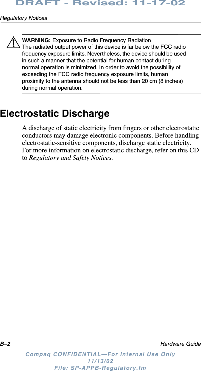 B–2 Hardware GuideRegulatory NoticesDRAFT - Revised: 11-17-02Compaq CONFIDENTIAL—For Internal Use Only11/13/02 File: SP-APPB-Regulatory.fmÅWARNING: Exposure to Radio Frequency RadiationThe radiated output power of this device is far below the FCC radio frequency exposure limits. Nevertheless, the device should be used in such a manner that the potential for human contact during normal operation is minimized. In order to avoid the possibility of exceeding the FCC radio frequency exposure limits, human proximity to the antenna should not be less than 20 cm (8 inches) during normal operation.Electrostatic DischargeA discharge of static electricity from fingers or other electrostatic conductors may damage electronic components. Before handling electrostatic-sensitive components, discharge static electricity. For more information on electrostatic discharge, refer on this CD to Regulatory and Safety Notices.